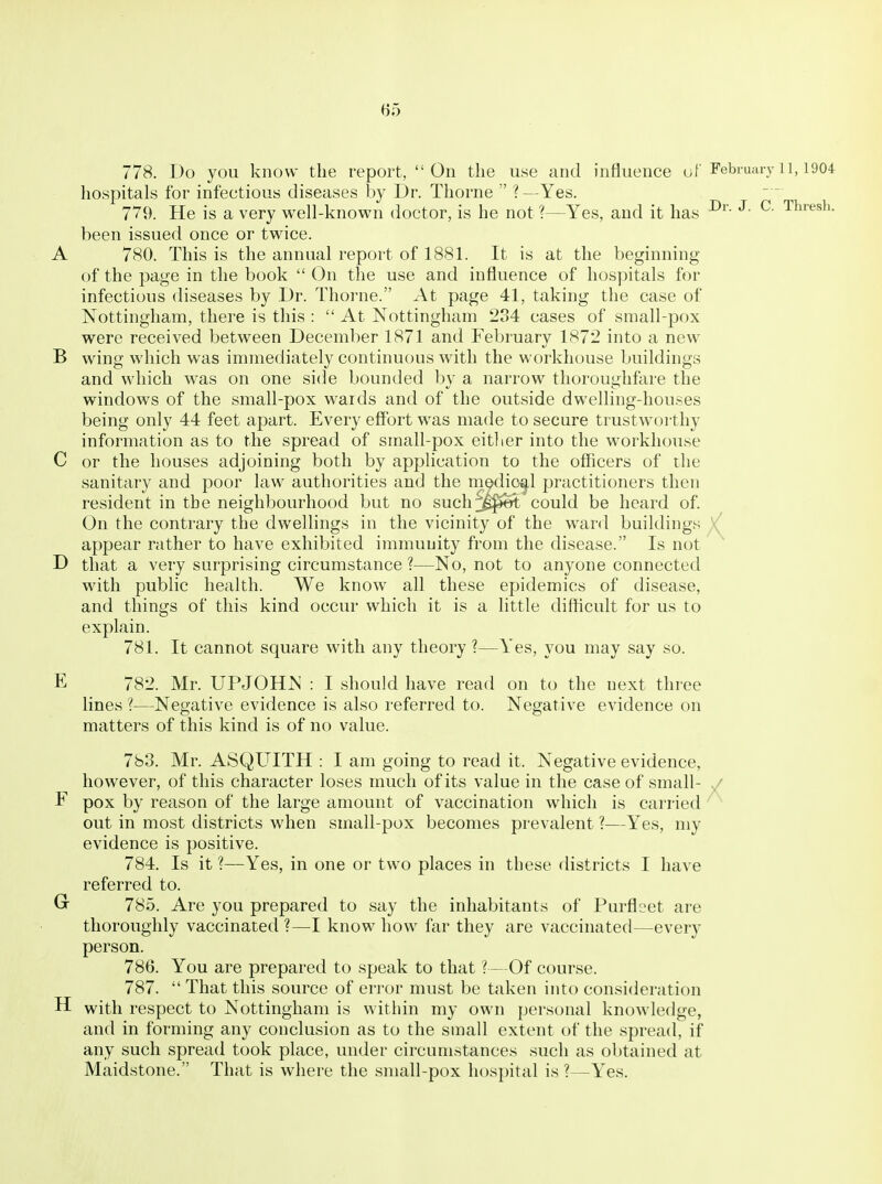 778. Do you know the report, On the use and influence of February 11,1904 hospitals for infectious diseases by Dr. Thorne  ?—Yes. 779. He is a very well-known doctor, is he not ?—Yes, and it has ^' Tl'^^^^- been issued once or twice. A 780. This is the annual report of 1881. It is at the beginning of the page in the book  On the use and influence of hospitals for infectious diseases by Dr. Thorne. At page 41, taking the case of Nottingham, there is this :  At Nottingham 234 cases of small-pox were received between December 1871 and February 1872 into a new B wing which was immediately continuous with the workhouse buildings and which was on one side bounded by a narrow thoroughfare the windows of the small-pox wards and of the outside dwelling-houses being only 44 feet apart. Every eff'ort was made to secure trustworthy information as to the spread of small-pox eitlier into the workhouse C or the houses adjoining both by application to the officers of the sanitary and poor law authorities and the medical practitioners then resident in the neighbourhood but no such jg^et could be heard of On the contrary the dwellings in the vicinity of the ward buildings / appear rather to have exhibited immunity from the disease. Is not D that a very surprising circumstance ?—No, not to anyone connected with public health. We know all these epidemics of disease, and things of this kind occur which it is a little difficult for us to explain. 781. It cannot square with any theory ?—Yes, you may say so. E 782. Mr. UPJOHN : I should have read on to the next three lines ?—Negative evidence is also referred to. Negative evidence on matters of this kind is of no value. 783. Mr. ASQUITH : I am going to read it. Negative evidence, however, of this character loses much of its value in the case of small- y F pox by reason of the large amount of vaccination which is carried ^ out in most districts when small-pox becomes prevalent ?—Yes, my evidence is positive. 784. Is it ?—Yes, in one or two places in these districts I have referred to. G- 785. Are you prepared to say the inhabitants of Purfleet are thoroughly vaccinated ?—I know how far they are vaccinated—every person. 786. You are prepared to speak to that ?—Of course. 787. That this source of error must be taken into consideration H with respect to Nottingham is within my own personal knowledge, and in forming any conclusion as to the small extent of the spread, if any such spread took place, under circumstances such as obtained at Maidstone. That is where the small-pox hosjntal is ?—Yes.