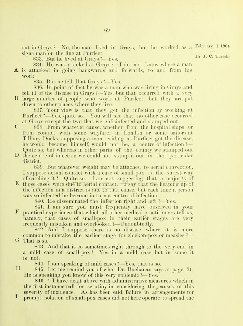 «9 Pr. J. C. Thresh. out in Grays ?—No, the man lived in Grays, but he worked as a F'^'jruary 11,1904 signahnan on the hne at l^urHeet. 83:J. But he hved at Grays Yes. 834. He was attacked at Grays ?—I do not know where a man A is attacked in goino; backwards and forwards, to and from his work. 835. But he fell ill at Grays ?—Yes. 836. In point of fact he was a man who was living in Grays and fell ill of the disease in Grays ?—Yes, but that occurred with a very B lai'ge number of people who work at Purfleet, but they are put down to other places where they live. 837. Your view is that they get the infection by working at Purfleet ?—Yes, quite so. You will see that no other case occurred at Grays except the two that were disinfected and stamped out. C 838. From whatever cause, whether from the hospital ships or from contact with some wayferer in London, or some sailors at Tillmry Docks, supposing a man residing at Purfleet got the disease, he would become himself, would not he, a centre of infection ?— Quite so, but whereas in other parts of the county we stamped out D the centre of infection we could not stamp it out in that particular district. 839. But whatever weight may be attached to aerial convection, I suppose actual contact with a case of small-pox is the surest way of catching it ? -Quite so. 1 am not suggesting that a majority of E those cases were due'l'o'aerial contact. I say that the heaping up of the infection in a district is due to that cause, but each time a person was so infected he became in turn a centre of infection. 840. He disseminated the infection right and left ?—Yes. 841. I am sure you must frequently have observed in your F practical experience that which all other medical practitioners tell us, namely, that cases of small-pox in their earlier stages are very frequently mistaken and overlooked ?—Undoubtedly. 842. And I suppose there is no disease where it is more common to mistake the earlier stage for chicken-pox or measles ?— That is so. 843. And that is so sometimes right through to the very end in a mild case of small-pox ?—Yes, in a mild case, but in some it is not. 844. I am speaking of mild cases ?—Yes, that is so. H 84o. Let me remind you of what Dr. Buchanan says at page 21. He is speaking you know of this very epidemic ?—Yes. 846.  I have dealt above with administrative measures which in the flrst instance call for scrutiny in considering the..causes of this severity of incidence As has been said, failure in arrangements for