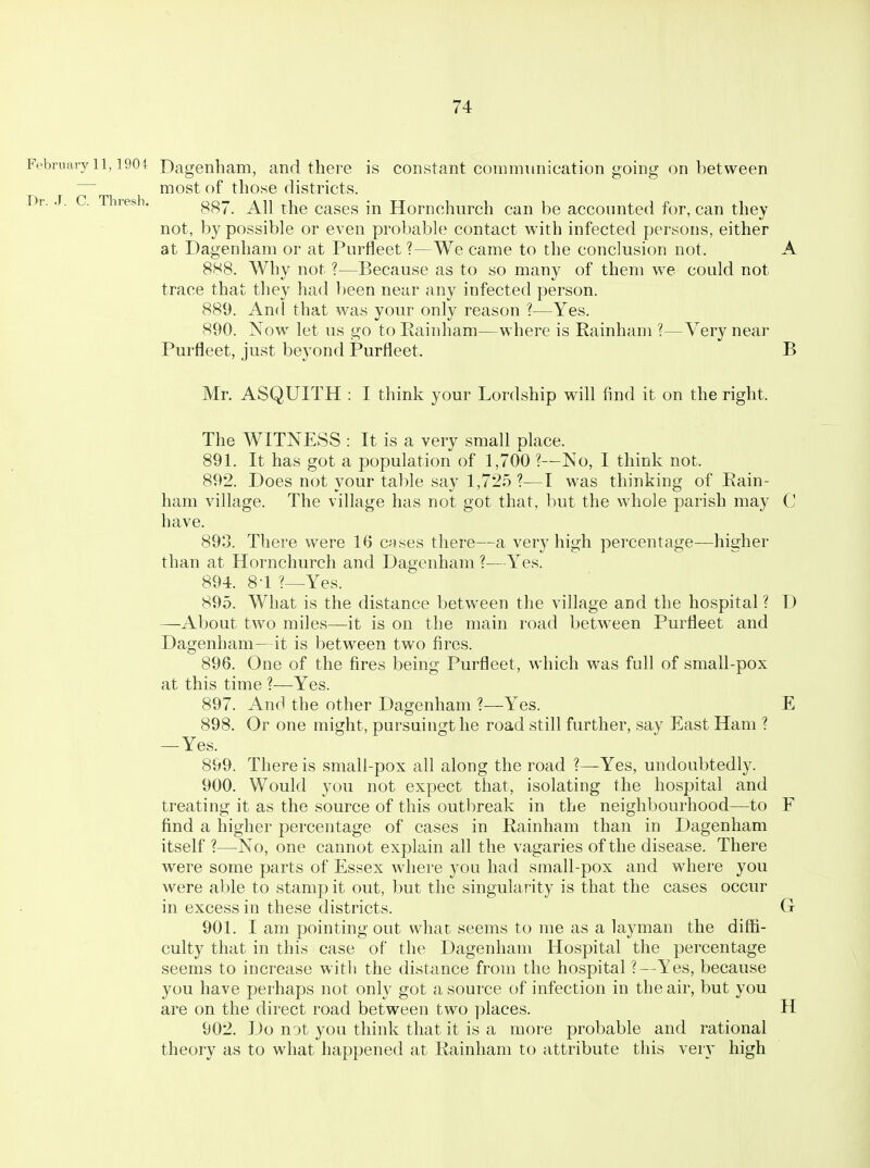 Dr. J. C. Thresh. February 11,1904^ Dagenliam, and there is constant communication going on between most of those districts. 887. All the cases in Hornchurch can be accounted for, can they not, by possible or even probable contact with infected persons, either at Dagenham or at Purfleet ?—We came to the conclusion not. A 888. Why not ?—Because as to so many of them we could not trace that they had been near any infected person. 889. And that was your only reason ?—Yes. 890. Now let us go to Eainham—where is Rainham ?—Very near Purfleet, just beyond Purfleet. B Mr. ASQUITH : I think your Lordship will find it on the right. The AVITNESS : It is a very small place. 891. It has got a population of 1,700 ?—No, I think not. 892. Does not your table say 1,725 ?—I was thinking of Eain- ham village. The village has not got that, but the whole parish may C have. 893. There were 16 cases there—a very high percentage—higher than at Hornchurch and Dagenham ?—Yes. 894. 8-1 ?—Yes. 895. What is the distance between the village and the hospital ? D —About two miles—it is on the main road between Purfleet and Dagenham—it is between two fires. 896. One of the fires being Purfleet, which was full of small-pox at this time ?—Yes. 897. And the other Dagenham ?—Yes. E 898. Or one might, pursuingtlie road still further, say East Ham ? — Yes. 899. There is small-pox all along the road ?—Yes, undoubtedly. 900. Would you not expect that, isolating the hospital and treating it as the source of this outbreak in the neighbourhood—to F find a higher percentage of cases in Rainham than in Dagenham itself ?—No, one cannot explain all the vagaries of the disease. There were some parts of Essex where you had small-pox and where you were able to stamp it out, but the singularity is that the cases occur in excess in these districts. Gr 901. I am pointing out what seems to me as a layman the diffi- culty that in this case of the Dagenham Hospital the percentage seems to increase witli the distance from the hospital ?—Yes, because you have perhaps not only got a source of infection in the air, but you are on the direct road between two places. H 902. Do not you think that it is a more probable and rational theory as to what happened at Rainham to attribute this very high