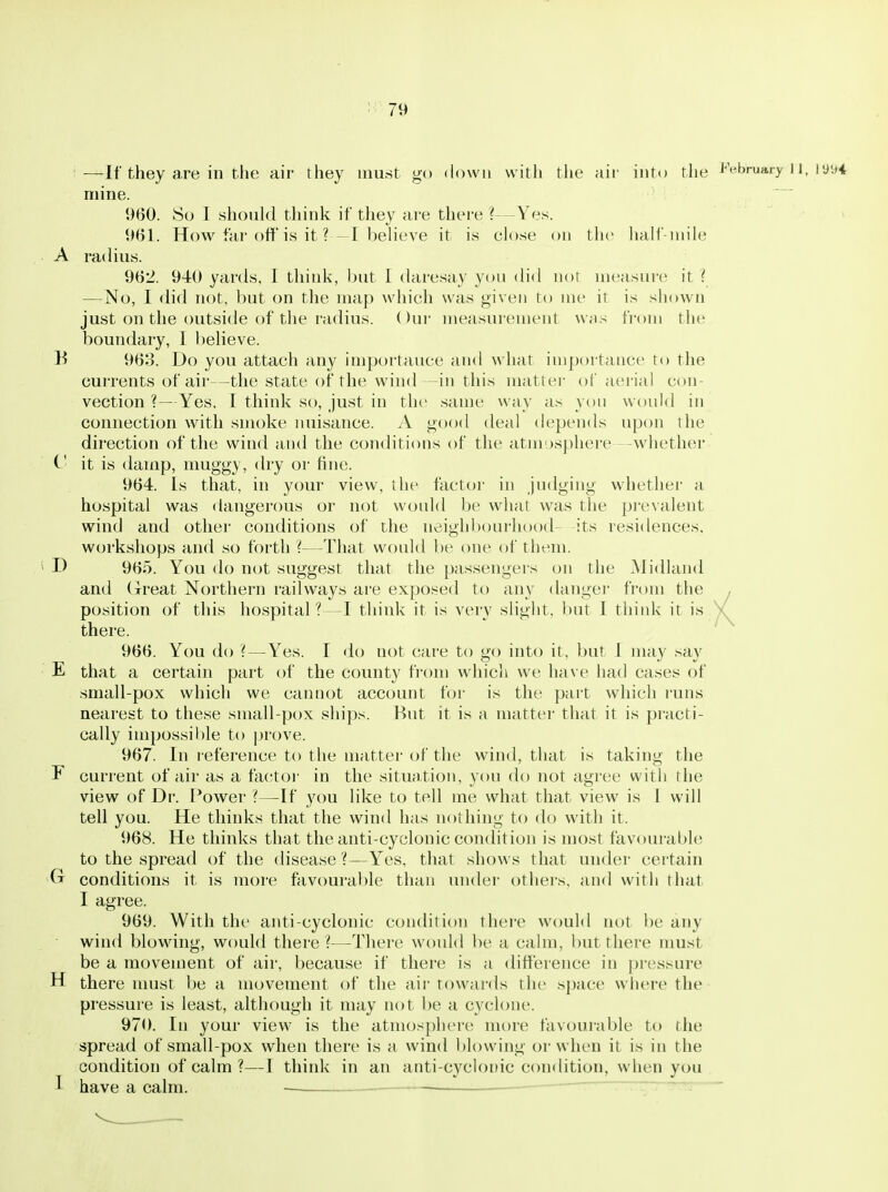 —If they are in the air they must go down witli the air into the J^Vbruary 11, ly.ji mine. 1)60. 8o I should think if they are there ?—Yes. 961. How far oft'is it ? -I believe it is close on the lialf iuih' A radius. 962. 940 yards, 1 think, but 1 daresay you did not measure it { —No, I did not, but on the map which was given to me it is shown just on the outside of the radius. Our measurement was fi-om the boundary, I believe. B 96o. Do you attach any importance and what importance to the currents of air—the state of the wind—in this matter of aerial con- vection ?—Yes. I think so, just in the same way as you would in connection with smoke miisance. A good deal depends upon the direction of the wind and the conditions of the atmosphere -whether C it is damp, muggy, dry or fine. 964. Is that, in your view, the factoi- in judging whether a hospital was dangerous or not would be what was the prevalent wind and other conditions of the neighbourhood- -its residences, workshops and so forth ?—That would be one of them. D 965. You do not suggest that the passengers on the Midland and Great Northern railways are exposed to any danger from the , position of this hospital?—I think it is very slight, but I thiidv it is V there. 966. You do ?—Yes. I do not care to go into it, but I may say E that a certain part of the county from which we have had cases of small-pox which we cannot account for is the pai't which runs nearest to these small-pox ships. But it is a matter that it is practi- cally impossible to jjrove. 967. In reference to the matter of the wind, that is taking the F current of air as a fa(,'tor in the situation, you do not agree with the view of Dr. Power ^—If you like to tell me what that view is I will tell you. He thinks that the wind has nothing to do with it. 968. He thinks that the anti-cyclonic condition is most favourable to the spread of the disease ?—Yes, that shows that under certain Ct conditions it is more favourable than under others, and with that I agree. 969. With the anti-cyclonic condition there would not be any wind blowing, would there?—^There would be a calm, but there must be a movement of air, because if there is a difference in pressure H there nmst be a movement of the air towards the space where the pressure is least, although it may not be a cyclone. 970. In your view is the atmosphere more favoui'able to the spread of small-pox when there is a wind blowing or when it is in the condition of calm ?—I think in an anti-cyclonic condition, when you I have a calm. — — ~r~7—rr: