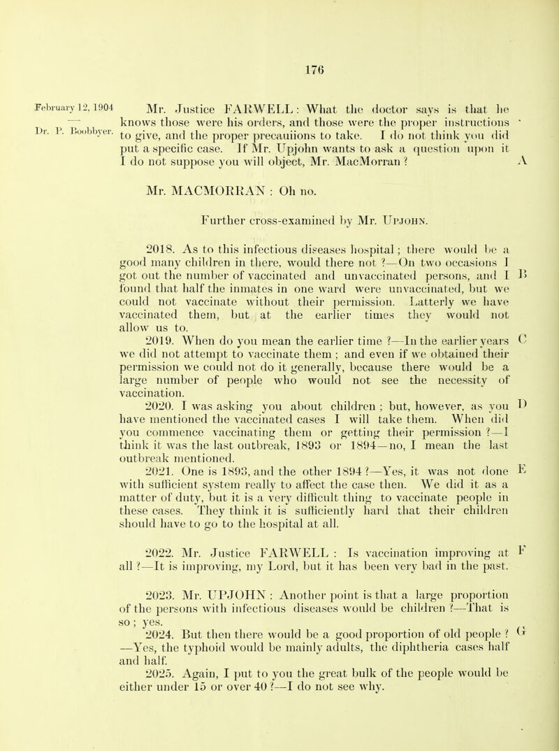 February 12,1904 Mr. Justice FARWELL: What the doctor says is that he knows those were his orders, and those were the proper instructions ' Dr. P. Boobbjer. give, and the proper precauiions to take. I do not think you did put a specific case. If Mr. Upjohn wants to ask a question upon it I do not suppose you will object, Mr. MacMorran ? A Mr. MACMORRAN : Oh no. Further cross-examined by Mr. Upjohn. 2018. As to this infectious diseases hospital; there would be a good many children in there, would there not ?—On two occasions I got out the number of vaccinated and unvaccinated persons, and I 1> found that half the inmates in one ward were unvaccinated, but we could not vaccinate without their permission. Latterly we have vaccinated them, but at the earlier times they would not allow us to. 2019. When do you mean the earlier time ?—In the earlier years C we did not attempt to vaccinate them ; and even if we obtained their permission we could not do it generally, because there would be a large number of people who would not see the necessity of vaccination. 2020. I was asking you about children ; but, however, as you D have mentioned the vaccinated cases I will take them. When did you commence vaccinating them or getting their permission ?—I think it was the last outbreak, 1893 or 1894—no, I mean the last outbreak mentioned. 2021. One is 1893, and the other 1894 ?—Yes, it was not done E with sufficient system really to affect the case then. We did it as a matter of duty, but it is a very difficult thing to vaccinate people in these cases. They think it is sufficiently hard that their children should have to go to the hospital at all. 2022. Mr. Justice FARWELL : Is vaccination improving at all ?—It is improving, my Lord, but it has been very bad in the past. 2023. Mr. UPJOHN : Another point is that a large proportion of the persons with infectious diseases would be children '(—That is so; yes. 2024. But then there would be a good proportion of old people ? ^ —Yes, the typhoid would be mainly adults, the diphtheria cases half and half 2025. Again, I put to you the great bulk of the people would be either under 15 or over 40 ?—I do not see why.