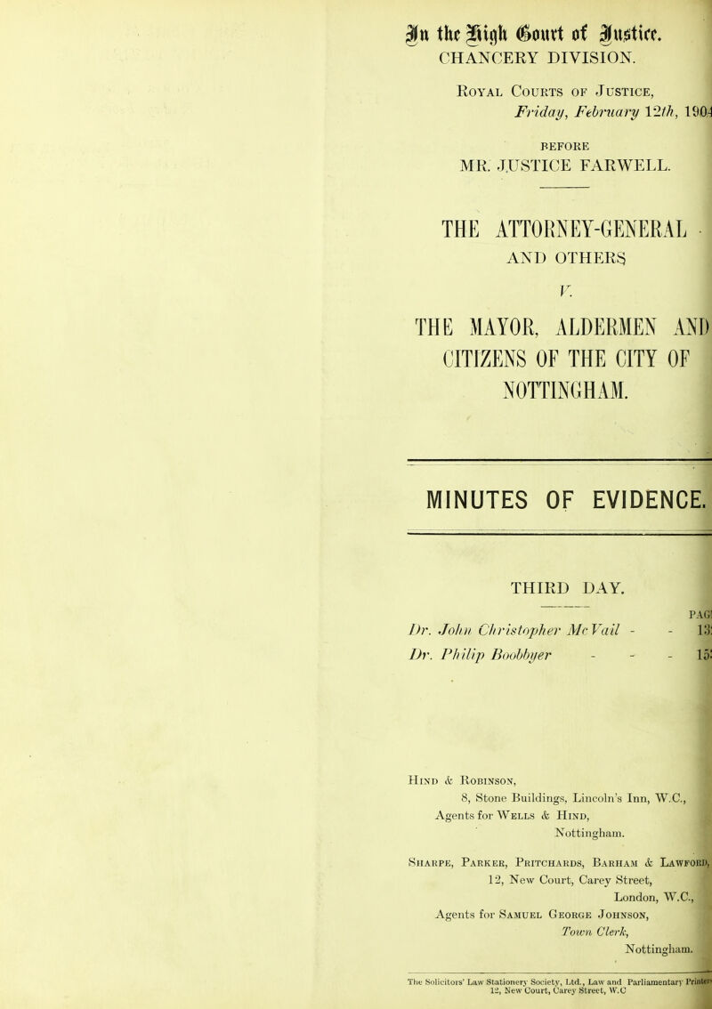 ikt #autt of gu^ticc. CHANCERY DIVISION. Royal Courts of Justice, Friday, February 12th, VMA BEFORE MR. JUSTICE FAR WELL. THE ATTORNEY-GENERAL AND OTHERS V. THE MAYOR, ALDERMEN AND CITIZENS OF THE CITY OF NOTTINGHAM. i MINUTES OF EVIDENCE. THIRD DAY. I PAG! Dr. Jolui Christopher McVail - - 13: Dr. Philip Boohbyer - - - 15! Hind & Robinson, 8, Stone Buildings, Lincoln's Inn, W.C., Agents for Wells k Hind, Nottingham. ( SiiARPE, Parker, Pritchards, Barham k Lawford, 12, New Court, Carey Street, London, W.C., Agents for Samuel George Johnson, Town Clerk, Nottingham. The Solicitors' Law Stationery Society, Ltd., Law and Parliamentary Printers 12, New Court, Carey Street, W.C