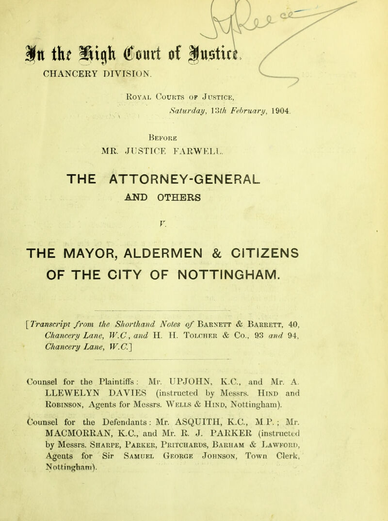|n ih W^k Ccurt of CHANCERY DIVISION. Royal Courts of Justice, . ^Saturday, loth February, 1904. Before MR. JUSTICE FARWKLl>. THE ATTORNEY-GENERAL AND OTHERS V. THE MAYOR, ALDERMEN & CITIZENS OF THE CITY OF NOTTINGHAM. [ Transcript from the Shorthand Notes of Barnett & Barrett, 40, Chancery Lane, W.C, and H. H. Tolcher & Co., 93 and 94, Chancery Lane, W.C] Counsel for the Plaintiffs; Mr. UPJOHN, K.C., and Mr. A. LLEWELYN DA VIES (instructed by Messrs. Hind and Robinson, Agents for Messrs. Wells & Hind, Nottingham). Counsel for the Defendants: Mr. ASQUITH, K.C., M P. ; Mr. MACMORRAN, K.C., and Mr. R. J. PARKER (instructed by Messrs. Sharpe, Parker, Pritchards, Barham & Lavvford, Agents for Sir Samuel George Johnson, Town Clerk, Nottinghatti).