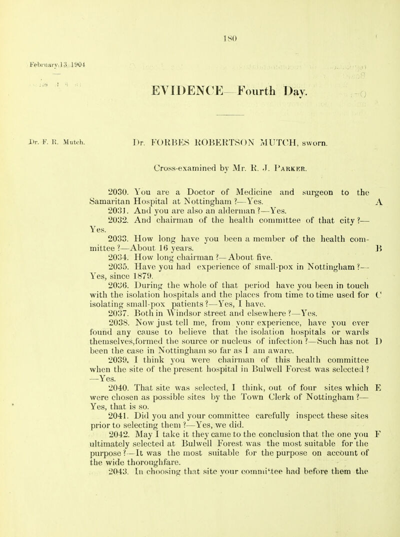 i Eebriiary,i;i,,li>04: • , EVIDENCE-Fourth Day. I)r. F. E. Mutch. Dr. FORBES KOBERTSON MUTCH, sworn. Cross-examined by Mr. K. J. Parker. 2030. You are a Doctor of Medicine and surgeon to the Samaritan Hospital at Nottingham ?—Yes. A 2031. And you are also an alderman ?—Yes. 2032. And chairman of the health committee of that city ?— Yes. 2033. How long have you been a member of the health com- mittee About 16 years. B 2034. How long chairman?—About five. 2035. Have you had experience of small-pox in Nottingham ?— Yes, since 1870. 2036. During the whole of that period have you been in touch with the isolation hospitals and the places from time to time used for C isolating small-pox patients ?—Yes, I have. 2037. Both in Windsor street and elsewhere ?—Yes. 2038. Now just tell me, from your experience, have you ever found any cause to believe that the isolation hospitals or wards themselves,formed the source or nucleus of infection ?—Such has not I) been the case in Nottingham so far as I am aware. 2039. I think you were chairman of this health committee when the site of the present hospital in Bulwell Forest was selected? —Yes. 2040. That site was selected, I think, out of four sites which E were chosen as possible sites by the Town Clerk of Nottingham ?— Yes, that is so. 2041. Did you and your committee carefully inspect these sites prior to selecting them ?—Yes, we did. 2042. May 1 take it they came to the conclusion that the one you F ultimately selected at Bulwell Forest was the most suitable for the purpose ?—It was the most suitable for the purpose on account of the wide thoroughfare. 2043. In choosing that site your comniiMee had before them the