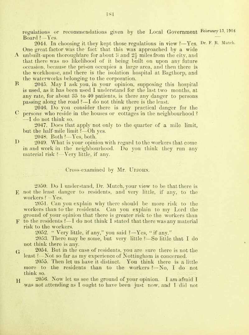 regulations or recommendations given by the Local Government ^^ Board ?—Yes. 2044. In choosing it they kept those regulations in view ?—Yes. ^- Mutch. One great factor was the fact that this was approached by a wide A unbuilt-upon thoroughfare for about o and 2|- miles from the city, and that there was no likelihood of it being built on upon any future occasion, because the prison occupies a large area, and then there is the workhouse, and there is the isolation hospital at Bagthorp, and the waterworks belonging to the corporation. B 2045. May I ask you, in your opinion, supposing this hospital is used, as it has been used I understand for the last two months, at any rate, for about 35 to 40 patients, is there any danger to persons passing along the road ?—I do not think there is the least. 2046. Do you consider there is any practical danger for the 0 persons who reside in the houses or cottages in the neighbourhood ? —I do not think so. 2047. Does that apply not only to the quarter of a mile limit, but the half mile limit?—Oh yes. 2048. Both ?—Yes, both.' 1> 2049. What is your opinion with regard to the workers that come in nnd work in the neighbourhood. Do you think they run any material risk ?—Very little, if any. Cross-examined by Mr. Upjohn. 2D50. Do I understand, Dr. Mutch, your view to be that there is E not the least danger to residents, and very little, if any, to the workers ? - Yes. 2051. Can you explain why there should be more risk to the workers than to the residents. Can you explain to my Lord the ground of your opinion that there is greater risk to the workers than F to the residents ?—I do not think I stated that there was any material risk to the workers. 2052.  Very little, if any, you said ?—Yes,  if any. 2053. There may be some, but very little ?—So little that I do not think there is any. 2054. But in the case of residents, you are sure there is not the least ?—Not so far as my experience of Nottingham is concerned. 2055. Then let us have it distinct. You think there is a little more to the residents than to the workers ?—No, I do not think so. j£ 2056. Now let us see the ground of your opinion. I am afraid I was not attending as T ought to have been just now, and T did not