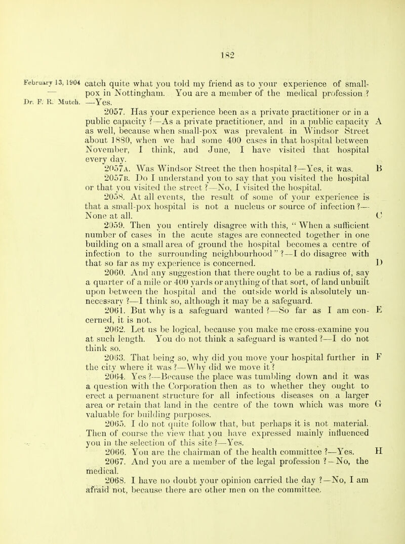 February 13,1904 catcli quite what you told my friend as to your experience of small- — pox in Nottingham. You are a member of the medical profession ? Dr. F. R. Mutch. —Yes. 2057. Has your experience been as a private practitioner or in a public capacity ?—As a private practitioner, and in a public capacity A as well, because when small-pox was prevalent in Windsor Street about 1880, when we had some 400 cases in that hospital between November, I think, and June, I have visited that hospital every day. 2057a. Was Windsor Street the then hospital ?—Yes, it was. B 2057b. Do I understand you to say that you visited the hospital or that you visited the street ?—No, I visited the hospital. 2058. At all events, the result of some of your experience is that a small-pox hospital is not a nucleus or source of infection?— None at all. C 2059. Then you entirely disagree with this,  When a sufficient number of cases in the acute stages are connected together in one building on a small area of ground the hospital becomes a centre of infection to the surrounding neighbourhood?—I do disagree with that so liar as my experience is concerned. I) 2060. And any suggestion that there ought to be a radius of, say a quarter of a mile or 400 yards or anything of that sort, of land unbuilt upon between the hospital and the outside world is absolutely un- necessary ?—I think so, although it may be a safeguard. 2061. But why is a safeguard wanted ?—So far as I am con- E cerned, it is not. 2062. Let us be logical, because you make me cross-examine you at such length. You do not think a safeguard is wanted ?—I do not think so. 2063. That being so, why did you move your hospital further in F the city where it was ?—Wliy did we move it ? 2064. Yes ?—B(^cause the place was tumbling down and it was a question with the Corporation then as to whether they ought to erect a permanent structure for all infectious diseases on a larger area or retain that land in the centre of the town which was more G valuable for building purposes. 2065. I do not quite follow that, but perhaps it is not material. Then of course the view that you have expressed mainly influenced you in the selection of this site ?—Yes. 2066. You are the chairman of the health committee ?—Yes, H 2067. And you are a member of the legal profession ? —No, the medical. 2068. I have no doubt your opinion carried the day ?—No, I am afraid not, because there are other men on the committee.