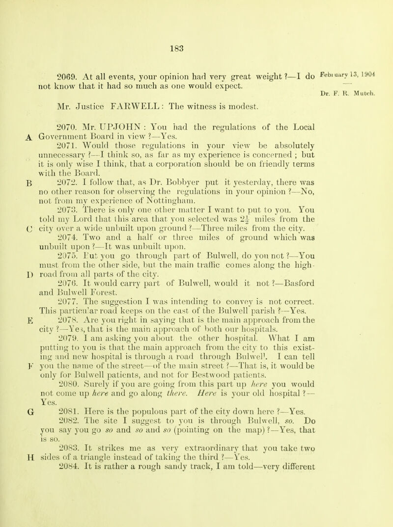 2069. At all events, your opinion had very great weight?—I do Febiuaryis, 1904 not know that it had so much as one would expect. Dr. F. R. Mutch. Mr. Justice FARWELL : The witness is modest. 2070. Mr. UPJOHN : You had the regulations of the Local A Government Board in view ?—Yes. 2071. Would those regulations in your view be absolutely unnecessary ?—I think so, as far as my experience is concerned ; but it is only wise I think, that a corporation should be on friendly terms with the Board. B 2072. I follow that, as Dr. Bobbyer put it yesterday, there was no other reason for observing the regulations in your opinion ?—No, not from my experience of Nottingham. 2073. There is only one other matter I want to put to you. You told my Lord that this area that you selected was 2^ miles from the C city over a wide unbuilt upon gr ound ?—Three miles from the city. 2074. Two and a half or three miles of ground which was unbuilt upon ?—It was unbuilt upon. 2075. Tut you go through part of Bulwell, do you not ?—You must from the other side, but the main traffic comes along the high- D road from all parts of the city. 2076. It would carry part of Bulwell, would it not 1—Basford and Bulwell Forest. 2077. The suggestion I was intending to convey is not correct. This particular road keeps on the east of the Bulwell parish ?—Yes. E 2078. Are you right in saying that is the main approach from the city ?—Ye5, that is the main approach of both our hospitals. 2079. I am asking you about the other hospital. What I am putting to you is that the main approach from the city to this exist- ing and new hospital is through a road through BulweP. I can tell F you the name of the street—of the main street ?—That is, it would be only for Bulwell patients, and not for Bestwood patients. 2080. Surely if you are going from this part up here you would not come up here and go along there. Here is your old hospital ? — Yes. G 2081. Here is the populous part of the city down here ?—Yes. 2082. The site I suggest to you is through Bulwell, so. Do you say you go so and so and so (pointing on the map) ?—Yes, that is so. 2083. It strikes me as very extraordinary that you take two H sides of a triangle instead of taking the third ?—Yes. 2084. It is rather a rough sandy track, I am told—very different
