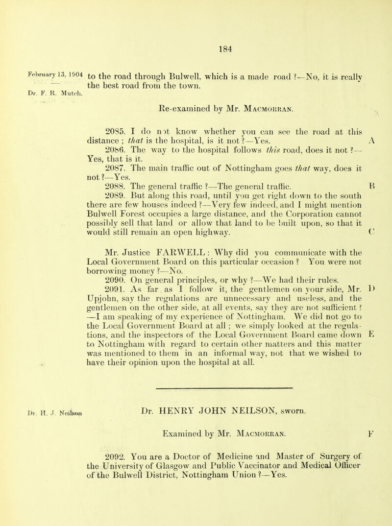 February 13, 1904 to the Foad through Bulwell, which is a made road ?—No, it is really the best road from the town. Dr. F. R. Mutch. Ke-exarained by Mr. Macmorran. 2085. I do nit know whether you can see the road at this distance ; tJ/at is the hospital, is it not?—Yes. A 20b6. The way to the hospital follows this road, does it not ?— Yes, that is it. 2087. The main traffic out of Nottingham goes that way, does it not ?—Yes. 2088. The general traffic ?—The general traffic. B 2089. But along this road, until you get right down to the south there are few houses indeed ?—Very few indeed, and I might mention Bulwell Forest occupies a large distance, and the Corporation cannot possibly sell that land or allow that land to be built upon, so that it would still remain an open highway. C Mr. Justice FARWELL : Why did you communicate with the Local Government Board on this particular occasion ? You were not borrowing money ?—No. 2090. On general principles, or why ?—We had their rules. 2091. As far as I follow it, the gentlemen on your side, Mr. D Upjohn, say the regulations are unnecessary and useless, and the gentlemen on the other side, at all events, say they are not sufficient i —I am speaking of my experience of Nottingham. We did not go to the Local Government Board at all ; we simply looked at the regula- tions, and the inspectors of the Local Government Board came down F to Nottingham with regard to certain other matters and this matter was mentioned to them in an informal way, not that we wished to have their opinion upon the hospital at all. l>r. H. J. Neiifiou Dr. HENRY JOHN NEILSON, sworn. Examined by Mr. Macmorran. F 2092. You are a Doctor of Medicine and Master of Surgery of the University of Glasgow and Public Vaccinator and Medical Officer of the Bulwell District, Nottingham Union?—Yes.