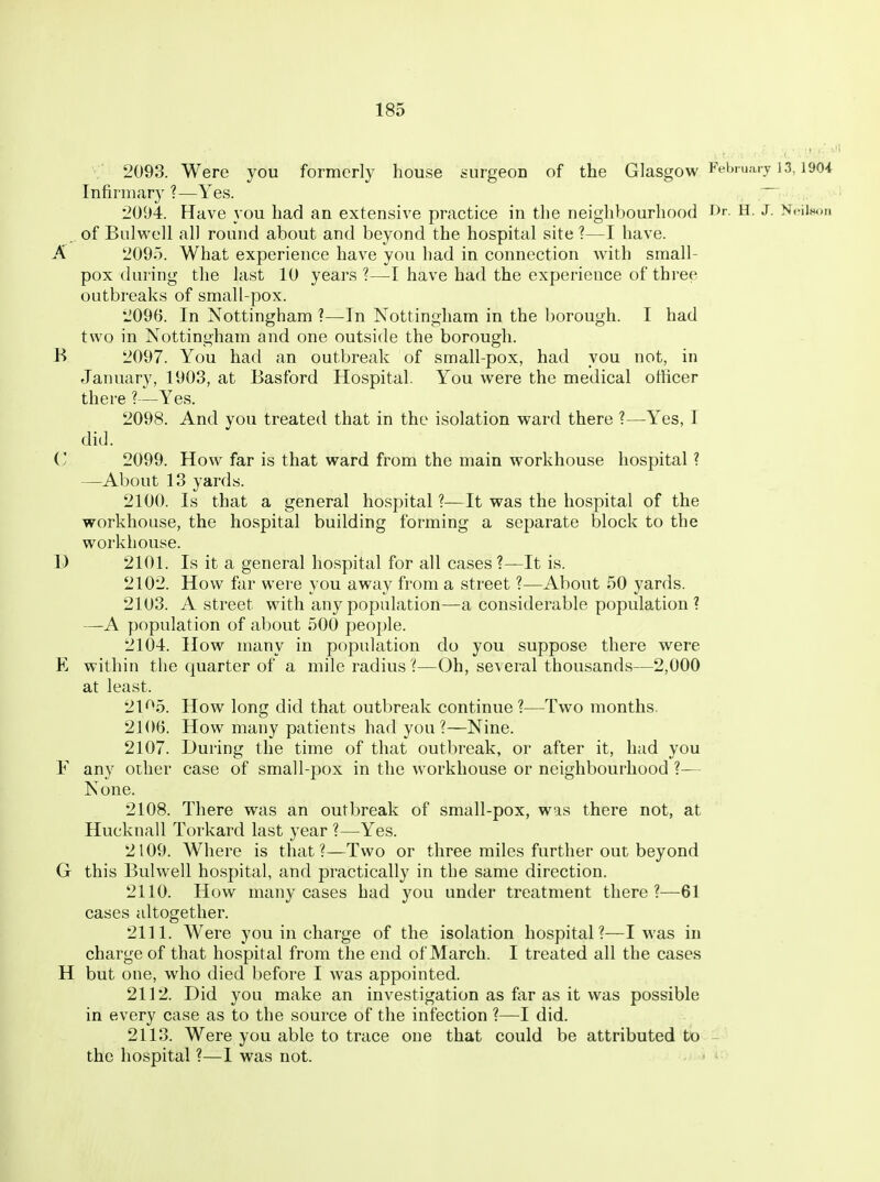 2093. Were you formerly house surgeon of the Glasgow Ffbni.u j 13,190i Infinnar}' ?—Yes. •2094. Have you had an extensive practice in the neighbourhood i>r- H. J. Nt-iison , of Bulwell all round about and beyond the hospital site ?—I have. A 2095. What experience have you had in connection with small- pox during the last 10 years ?—I have had the experience of three outbreaks of small-pox. 2096. In Nottingham ?—In Nottingham in the borough. I had two in Nottingham and one outside the borough. K 2097. You had an outbreak of small-pox, had you not, in January, 1903, at Basford Hospital. You were the medical officer there ?—Yes. 2098. And you treated that in the isolation ward there ?—Yes, I did. C 2099. How far is that ward from the main workhouse hospital ? —About 13 yards. 2100. Is that a general hospital ?—It was the hospital of the workhouse, the hospital building forming a separate block to the workhouse. D 2101. Is it a general hospital for all cases ?—It is. 2102. How far were you away from a street ?—About 50 yards. 2103. A street with any population—a considerable population? —A population of about 500 people. 2104. How many in population do you suppose there were E within the quarter of a mile radius ?—Oh, several thousands—2,000 at least. 21^5. How long did that outbreak continue ?—Two months. 2106. How many patients had you?—Nine. 2107. During the time of that outbreak, or after it, had you F any other case of small-pox in the workhouse or neighbourhood ?— None. 2108. There was an outbreak of small-pox, was there not, at Hucknall Torkard last year ?—Yes. 2109. Where is that?—Two or three miles further out beyond G this Bulwell hospital, and practically in the same direction. 2110. How many cases had you under treatment there?—61 cases altogether. 2111. Were you in charge of the isolation hospital?—I was in charge of that hospital from the end of March. I treated all the cases H but one, who died before I was appointed. 2112. Did you make an investigation as far as it was possible in every case as to the source of the infection ?—I did. 2113. Were you able to trace one that could be attributed to ^ the hospital ?—I was not.