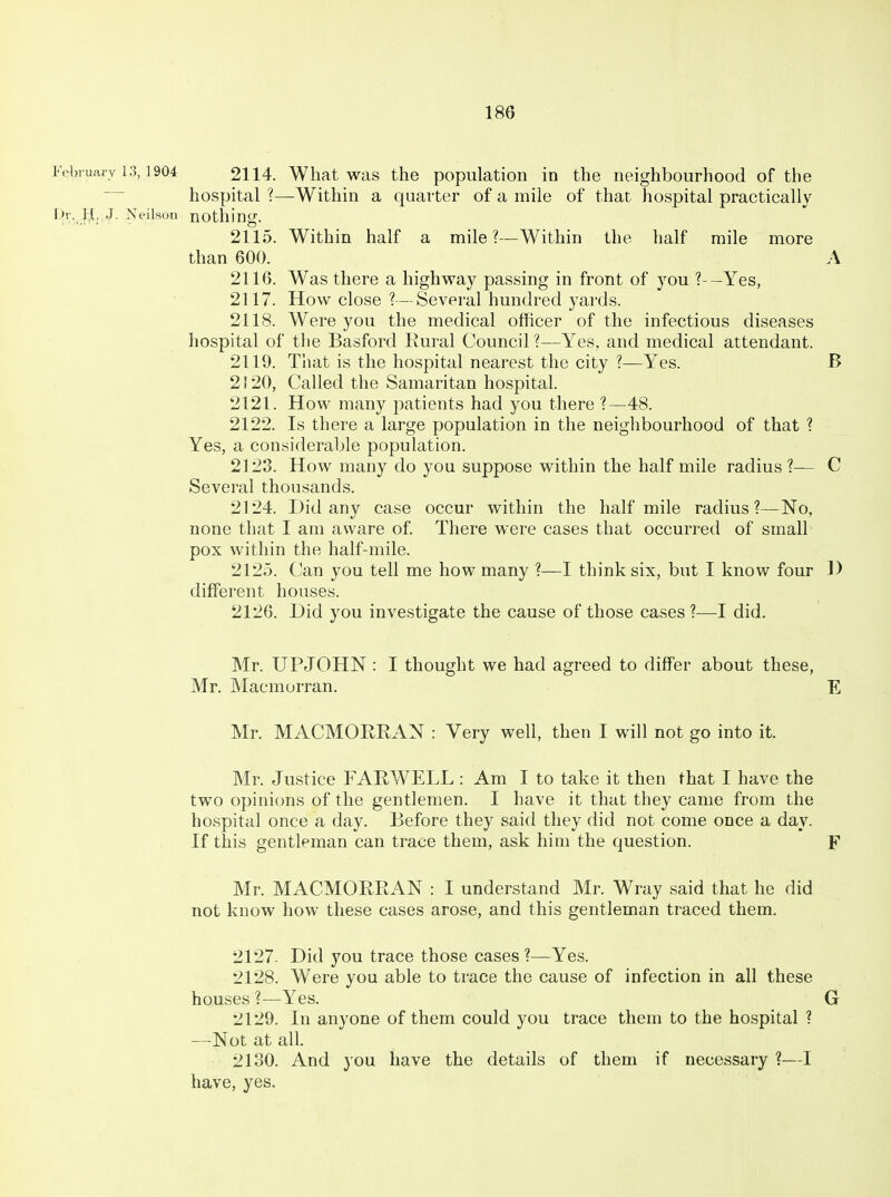 Felnuarv 13,1904 2114. What was the population in the neighbourhood of the hospital ?—Within a quarter of a mile of that hospital practically Vh\ }j,,.J. Neilson notllino;. 2115. Within half a mile?—Within the half mile more than 600. A 2116. Was there a highway passing in front of you ?--Yes, 2117. How close ?—Several hundred yards. 2118. Were you the medical officer of the infectious diseases hospital of tlie Basford Eural Council ?—Yes, and medical attendant. 2119. That is the hospital nearest the city ?—Yes. B 2120. Called the Samaritan hospital. 2121. How many patients had you there 1—48. 2122. Is there a large population in the neighbourhood of that ? Yes, a considerable population. 2123. How many do you suppose within the half mile radius?— C Several thousands. 2124. Did any case occur within the half mile radius ?—No, none that I am aware of. There were cases that occurred of small pox within the half-mile. 2125. Can you tell me how many ?—I think six, but I know four D different houses. 2126. Did you investigate the cause of those cases ?—I did. Mr. UPJOHN : I thought we had agreed to differ about these, Mr. Macmurran. E Mr. MACMORRxlN : Very well, then I will not go into it. Mr. Justice FARWELL : Am I to take it then that I have the two opinions of the gentlemen. I have it that they came from the hospital once a day. Before they said they did not come once a day. If this gentleman can trace them, ask him the question. F Mr. MACMORRAN : I understand Mr. Wray said that he did not know how these cases arose, and this gentleman traced them. 2127- Did you trace those cases ?—Yes. 2128. Were you able to trace the cause of infection in all these houses ?—Yes. G 2129. In anyone of them could you trace them to the hospital ? —Not at all. 2130. And you have the details of them if necessary ?—I have, yes.