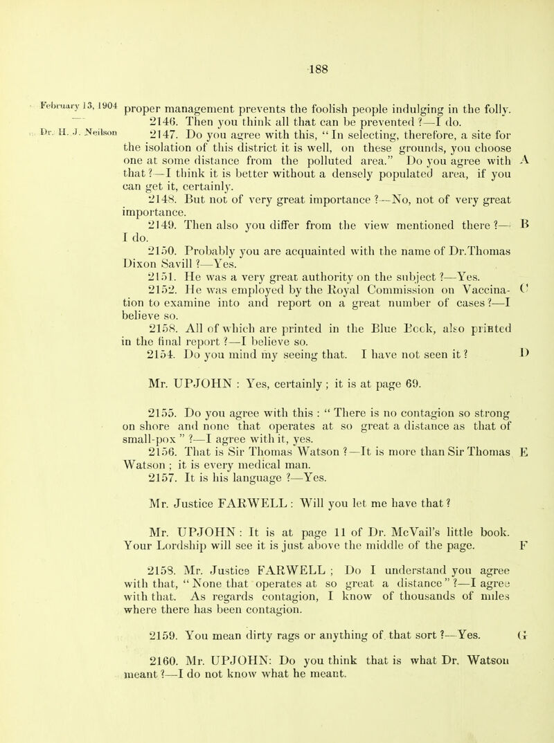 February 13,1904 proper management prevents the foolish people indulging in the folly. 2146. Then you think all that can be prevented ?—I do. Dr. tl..]. J^eilvson 2147. Do you agree with this, In selecting, therefore, a site for the isolation of this district it is well, on these grounds, you choose one at some distance from the polluted area. Do you agree with A that?—I think it is better without a densely populated area, if you can get it, certainly. 2148. But not of very great importance ?—No, not of very great importance. 2149. Then also you differ from the view mentioned there?— B I do. 2150. Probably you are acquainted with the name of Dr.Thomas Dixon Savill ?—Yes. 2151. He was a very great authority on the subject ?—Yes. 2152. He was employed by the Royal Commission on Vaccina- V tion to examine into and report on a great number of cases ?—I beheve so. 2158. All of which are printed in the Blue Beck, ako priEted in the final report ?—I believe so. 2154. Do you mind my seeing that. I have not seen it ? D Mr. UPJOHN : Yes, certainly ; it is at page 69. 2155. Do you agree with this :  There is no contagion so strong on shore and none that operates at so great a distance as that of small-pox  ?—I agree with it, yes. 2156. That is Sir Thomas Watson ?—It is more than Sir Thomas E Watson ; it is every medical man. 2157. It is his language ?—Yes. Mr. Justice FABWELL : Will you let me have that ? Mr. UPJOHN: It is at page 11 of Dr. McVail's little book. Your Lordship will see it is just above the middle of the page. F 2153. Mr. Justice FARWELL ; Do I understand you agree with that,  None that operates at so great a distance?—I agreo with that. As regards contagion, I know of thousands of miles where there has been contagion. 2159. You mean dirty rags or anything of that sort ?—Yes. (t 2160. Mr. UPJOHN: Do you think that is what Dr, Watsou meant ?—I do not know what he meant.