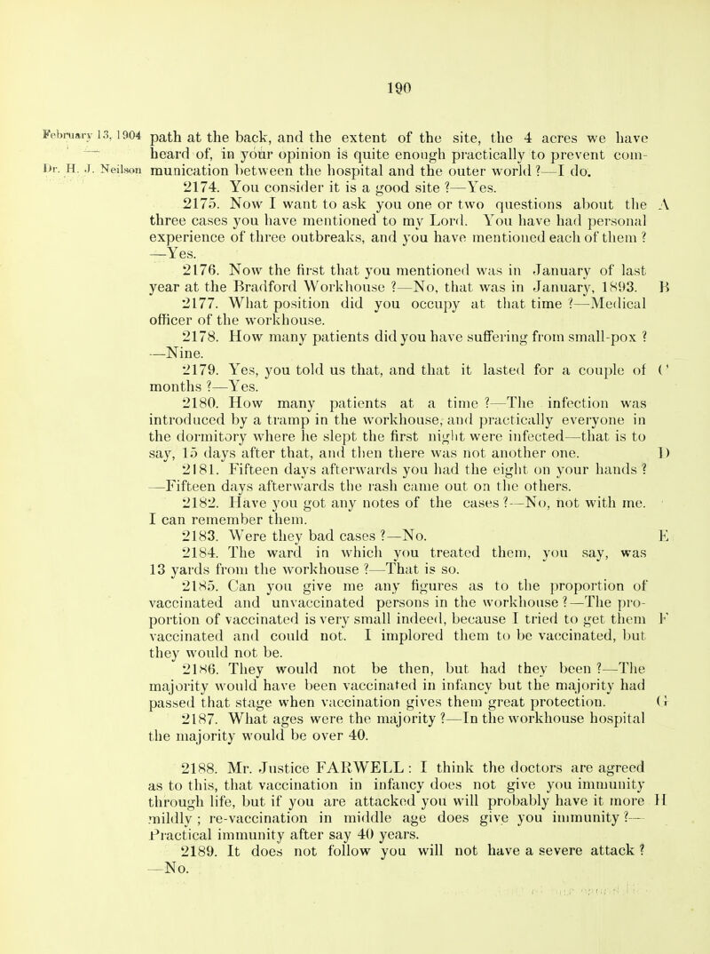 February 1.3,1904 path at the back, and the extent of the site, the 4 acres we have heard of, in yoir opinion is quite enough practically to prevent coni- l>r. H. J. Neilson munication between the hospital and the outer world ?—I do. 2174. You consider it is a good site ?—Yes. 2175. Now I want to ask you one or two questions about the A three cases you have mentioned to my Lord. You have had personal experience of three outbreaks, and you have mentioned each of them ? —Yes. 2176. Now the first that you mentioned was in January of last year at the Bradford Workhouse ?—No, that was in January, 1893. B 2177. What position did you occupy at that time ?—Medical officer of the workhouse. 2178. How many patients did you have suffering from small-pox ? —Nine. 2179. Yes, you told us that, and that it lasted for a cou^dIc of (' months ?—Yes. 2180. How many patients at a time ?—The infection was introduced by a tramp in the workhouse, and practically everyone in the dormitory where he slept the first niglit were infected—that is to say, 15 days after that, and tlien there was not another one. 1) 2181. Fifteen days afterwards you had the eight on your hands ? —Fifteen days afterwards the rash came out on the others. 2182. Have you got any notes of the cases ?—No, not with me. I can remember them. 2183. W^ere they bad cases ?—No. E 2184. The ward in which you treated them, you say, was 13 yards from the workhouse ?—That is so. 2185. Can you give me any figures as to the proportion of vaccinated and unvaccinated persons in the workhouse ?—The pro- portion of vaccinated is very small indeed, because I tried to get them F vaccinated and could not. I implored them to be vaccinated, but they would not be. 211S6. They would not be then, but had they been ?—The majority would have been vaccinated in infancy but the majority had passed that stage when vaccination gives them great protection. ( t 2187. What ages were the majority ?—In the workhouse hospital the majority would be over 40. 2188. Mr. Justice FARWELL : I think the doctors are agreed as to this, that vaccination in infancy does not give you immunity through life, but if you are attacked you will probably have it more H .mildly ; re-vaccination in middle age does give you immunity ?— l*ractical immunity after say 40 years. 2189. It does not follow you will not have a severe attack? —No.