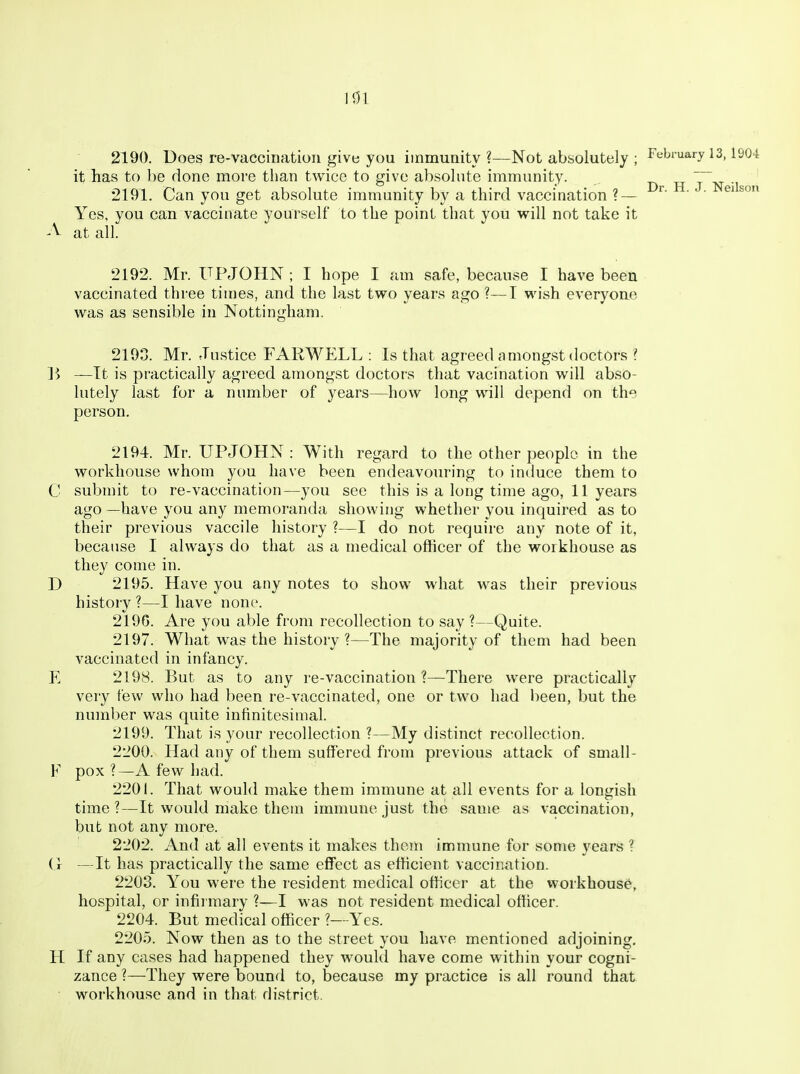 nn Dr. H. J. Neilson 2190. Does re-vaccination give you immunity?—Not absolutely ; February 13,1904 it lias to be done more than twice to give absolute immunity. 2191. Can you get absolute immunity by a third vaccination ? — Yes, you can vaccinate yourself to the point that you will not take it A at all. 2192. Mr. UPJOHN; I hope I am safe, because I have been vaccinated three tiuies, and the last two years ago ?—I wish everyoae was as sensible in Nottingham. 2193. Mr. Justice FARWELL : Is that agreed amongst doctors ? 15 —It is practically agreed amongst doctors that vacination will abso- lutely last for a number of years—how long will depend on the person. 2194. Mr. UPJOHN : With regard to the other people in the workhouse whom you have been endeavouring to induce them to C submit to re-vaccination—you see this is a long time ago, 11 years ago —have you any memoranda showing whether you inquired as to their previous vaccile history ?—I do not require any note of it, because I always do that as a medical officer of the workhouse as they come in. D 2195. Have you any notes to show what was their previous history ?—I have none. 219G. Are you able from recollection to say?—Quite. 2197. What was the history ?—The majority of them had been vaccinated in infancy. E 2198. But as to any re-vaccination ?—There were practically very few who had been re-vaccinated, one or two had been, but the number was quite infinitesimal. 2199. That is your recollection ?—My distinct recollection. 2200. Had any of them suffered from previous attack of small- F pox ?—A few had. 2201. That would make them immune at all events for a longish time ?—It would make them immune just the same as vaccination, but not any more. 2202. And at all events it makes them immune for some years ? (1 —It has practically the same eff'ect as efficient vaccination. 2203. You were the resident medical officer at the workhouse, hospital, or infirmary ?—I was not resident medical officer. 2204. But medical officer ?—Yes. 2205. Now then as to the street you have mentioned adjoining. H If any cases had happened they woukl have come within your cogni- zance ?—They were bound to, because my practice is all round that workhouse and in that district.