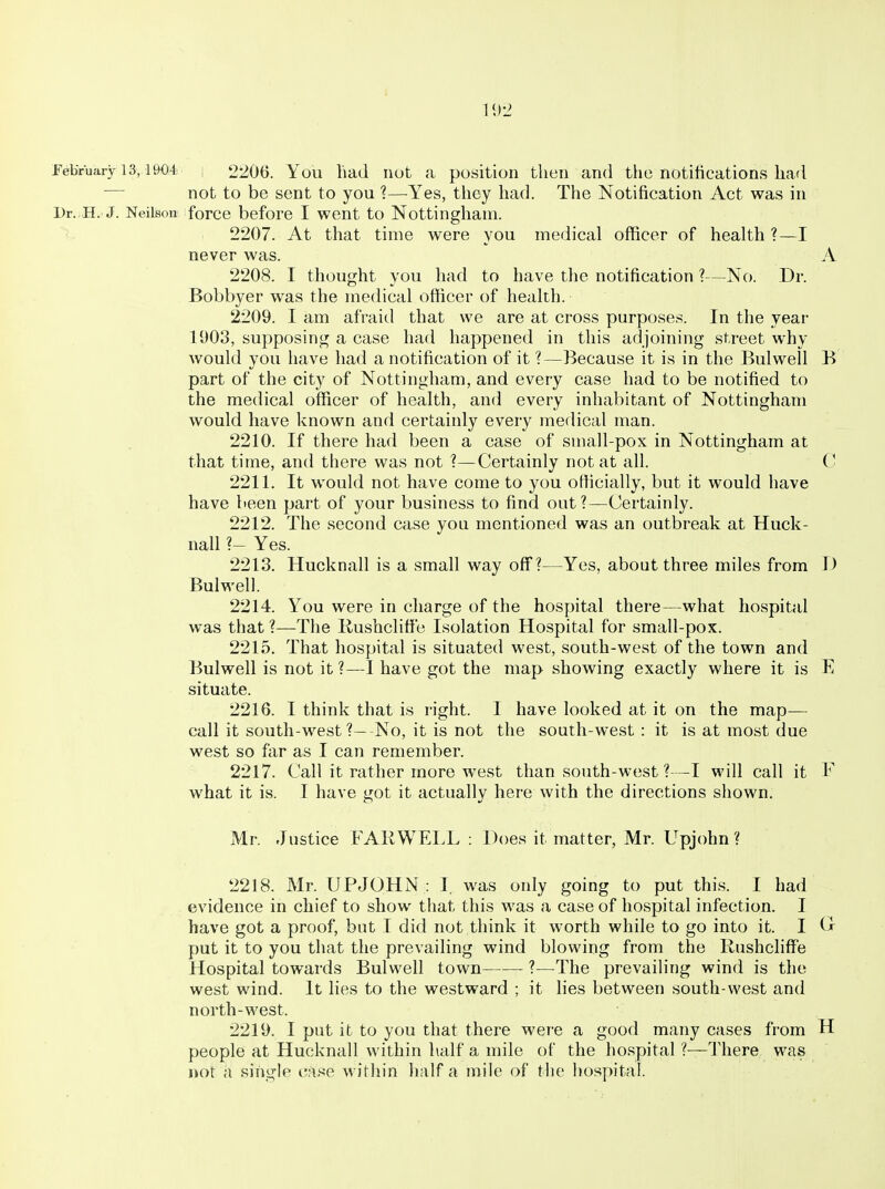 February 13,1904 j 2206. You liad uot a position then and the notifications had — not to be sent to you ?—Yes, they had. The Notification Act was in Dr..H. J. NeilBon force before I went to Nottingham. >- 2207. At that time were you medical officer of health ?—I never was. A 2208. 1 thought you had to have the notification ?—No. Dr. Bobbyer was the medical officer of health. 2209. I am afraid that we are at cross purposes. In the year 1903, supposing a case had happened in this adjoining street why would you have had a notification of it ?—Because it is in the Bulwell B part of the city of Nottingham, and every case had to be notified to the medical officer of health, and every inhabitant of Nottingham would have known and certainly every medical man. 2210. If there had been a case of small-pox in Nottingham at that time, and there was not ?—Certainly not at all. (■ 2211. It would not have come to you otticially, but it would have have been part of your business to find out ?—Certainly. 2212. The second case you mentioned was an outbreak at Huck- nall ?— Yes. 2213. Hucknall is a small way off?—Yes, about three miles from I) Bulwell. 2214. You were in charge of the hospital there—what hospital was that ?—The Rushclifie Isolation Hospital for small-pox. 2215. That hospital is situated west, south-west of the town and Bulwell is not it?—I have got the map showing exactly where it is E situate. 2216. I think that is right. I have looked at it on the map— call it south-west ?—No, it is not the south-west: it is at most due west so far as I can remember. 2217. Call it rather more west than south-west ?—I will call it F what it is. I have got it actually here with the directions shown. Mr. Justice FAIiWELL : Does it matter, Mr. Upjohn ? 2218. Mr. UPJOHN : I, was only going to put this. I had evidence in chief to show that this was a case of hospital infection. I have got a proof, but I did not think it worth while to go into it. I C put it to you that the prevailing wind blowing from the Rushcliffe Hospital towards Bulwell town ?—The prevailing wind is the west wind. It lies to the westward ; it hes between south-west and north-west. 2219. I put it to you that there were a good many cases from H people at Hucknall within half a mile of the hospital ?—There was not a single case within half a mile of the hospital.