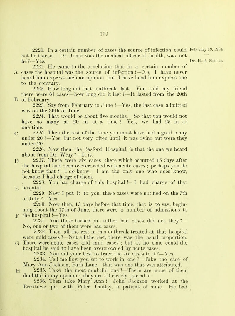 1113 '2220. In a certain number of cases the source of infection could February ] 3,1904 not be traced. Dr. Jones was the medical officer of health, was not he ?—Yes. Dr. H. J. Neilson 2221. He came to the conclusion that in a certain number of .V cases the hospital was the source of infection ?—No, I have never heard him express such an opinion, but I have head him express one to the contrary. 2222. How long did that outbreak last. You told my friend there were 61 cases—how long did it last ?—It lasted from the 20th B of February. 2223. Say from February to June ?—Yes, the last case admitted was on the 30tli of June. 2224. That would be about five months. So that you would not have so many as 20 in at a time ?—Yes, we had 25 in at one time. i^] 2225. Then the rest of the time you must have had a good many under 20 ?—Yes, but not very often until it was dying out were they under 20. 2226. Now tlien the Basford Hospital, is that the one we heard about from Dr. Wray ?—It is. \) 2227. There were six cases there which occurred 15 days after the hospital had been overcrowded with acute cases ; perhaps you do not know that ?—I do know. I am the only one who does know, because I had charge of them. 2228. You had charge of this hospital ?— I had charge of that K hospital. 2229. Now I put it to you, these cases were notified on the 7th of July ?—Y^es. 2230. Now then, 15 days before that time, that is to say, begin- ning about the 17th of June, there were a number of admissions to Y the hospital ?—Yes. 2231. And those turned out rather bad cases, did not they?— No, one or two of them were bad cases. 2232. Then all the rest in this outbreak treated at that hospital were mild cases ?—Not all the rest, there was the usual proportion. (I There were acute cases and mild cases ; but at no time could the hospital be said to have been overcrowded by acute cases. 2233. Y^ou did your best to trace the six cases to it?—Y^es. 2234. Tell me how you set to work in one ?—Take the case of Mary Ann Jackson, Park Lane—that was one that was attributed. H 2235. Take the most doubtful one ?—There ai e none of them doubtful in my opinion ; they are all clearly traceable. 2236. Then take Mary Ann ?—John Jackson worked at the Broxtowe pit. with Peter Dudley, a patient of mine. He had