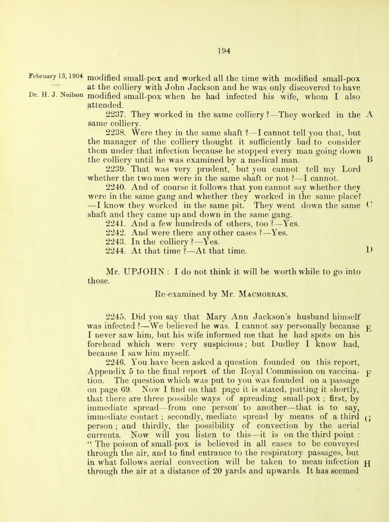 ebiuaryl3,1904 modified small-pox and worked all the time with modified small-pox at the colliery with John Jackson and he was only discovered to have 'r. H. J. Neilson modified small-pox when he had infected his wife, whom I also attended. 2237. They worked in the same colliery ?—They worked in the A same colliery. 2238. Were they in the same shaft ?—I cannot tell you that, but the manager of the colliery thought it sufficiently bad to consider them under that infection because he stopped every man going down the colliery until he was examined by a medical man. B 2239. That was very prudent, but you cannot tell my Lord whether the two men were in the same shaft or not ?—I cannot. 2240. And of course it follows that you cannot say whether they were in the same gang and whether they worked in the same place? —I know they worked in the same pit. They went down the same ( • shaft and they came up and down in the same gang. 2241. And a few hundreds of others, too ?—Yes. 2242. And were there any other cases ?—Yes. 2243. In the colliery ?—Yes. 2244. At that time ?—At that time. D Mr. UPJOHN : I do not think it will be worth while to go into those. He-examined by Mr. Macmorran. 2245. Did you say that Mary Ann Jackson's husband himself was infected?—We believed he was. I cannot say personally because ^ I never saw him, but his wife informed me that he had spots on his forehead which w^ere very suspicious; but Dudley I know had, because I saw him myself 2246. You have been asked a question founded on this report, Appendix 5 to the final report of the Royal Commission on vaccina- p tion. The question which was put to you was founded on a passage on page 69. Now I find on that page it is stated, putting it shortly, that there are three possible ways of spreading small-pox ; first, by immediate spread—from one person' to another—that is to say, immediate contact; secondly, mediate spread by means of a third q person; and thirdly, the possibility of convection by the aerial currents. Now will you listen to this—it is on the third point :  The poison of small-pox is believed in all cases to be conveyed through the air, and to find entrance to the respiratory passages, but in what follows aerial convection will be taken to mean infection jj through the air at a distance of 20 yards and upwards. It has seemed