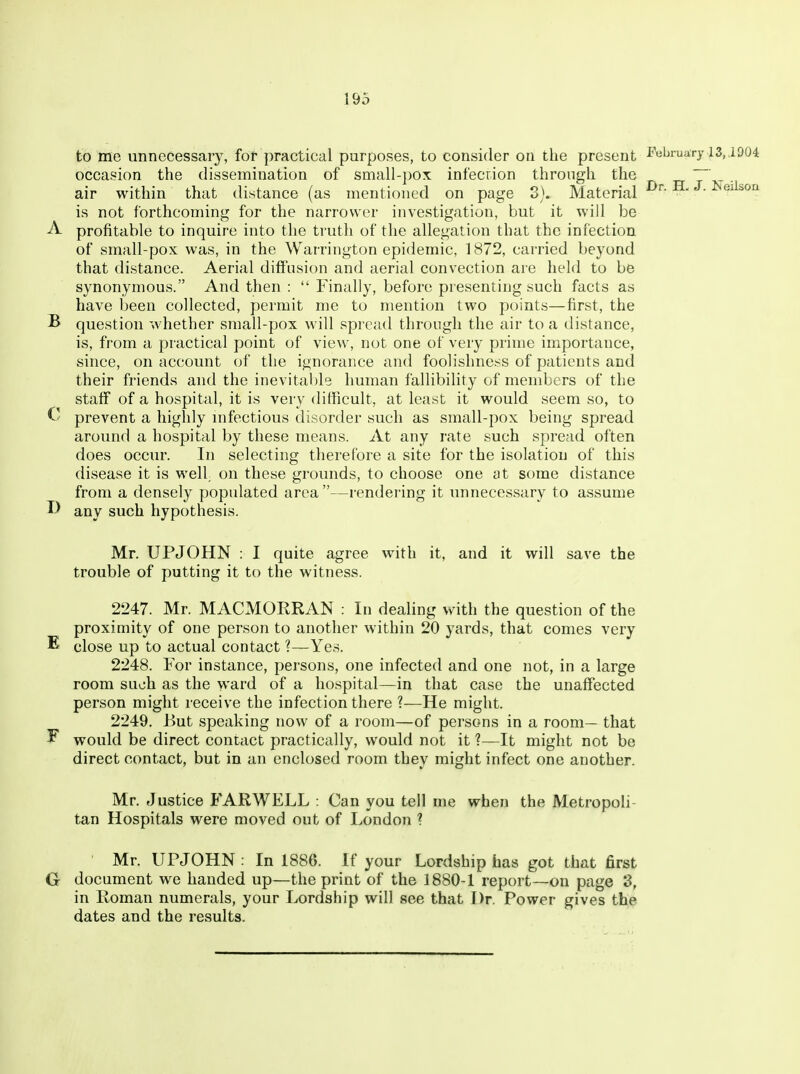 to me unnecessary, fof practical purposes, to consider on the present February 13, ,1D04 occasion the dissemination of small-pox infecrion through the ~ _ . air within that distance (as mentioned on page 8). Material Neilson is not forthcoming for the narrower investigation, but it will be A profitable to inquire into the truth of the allegation that the infection of small-pox was, in the Warrington epidemic, 1872, carried beyond that distance. Aerial diffusion and aerial convection are held to be synonymous. And then :  Finally, before presenting such facts as have been collected, permit me to mention two points—first, the B question whether small-pox will spread through the air to a distance, is, from a practical point of view, not one of very prime importance, since, on account of the ignorance and foolishness of patients and their friends and the inevitable human fallibility of members of the staff of a hospital, it is very difficult, at least it would seem so, to prevent a highly mfectious disorder such as small-pox being spread around a hospital by these means. At any rate such spread often does occur. In selecting therefore a site for the isolation of this disease it is well on these grounds, to choose one at some distance from a densely populated area—rendering it unnecessary to assume any such hypothesis. Mr. UPJOHN : I quite agree with it, and it will save the trouble of putting it to the witness. 2247. Mr. MACMORRAN : In dealing with the question of the proximity of one person to another within 20 yards, that comes very E close up to actual contact ?—Yes. 2248. For instance, persons, one infected and one not, in a large room such as the ward of a hospital—in that case the unaffected person might receive the infection there ?—He might. 2249. But speaking now of a room—of persons in a room— that ^ would be direct contact practically, would not it ?—It might not be direct contact, but in an enclosed room they might infect one another. Mr. Justice FARWELL : Can you tell me when the Metropoli- tan Hospitals were moved out of London ? ' Mr. UPJOHN : In 1886. If your Lordship has got that first G document we handed up—the print of the 1880-1 report—on page 3, in Roman numerals, your Lordship will see that Dr. Power gives the dates and the results.