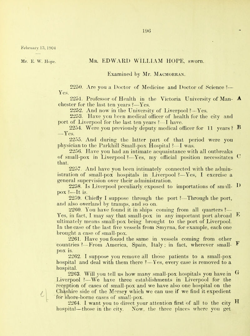 February 13, 1!)04 Mr. E. w. Hope. Mr. EDWARD WILLIAM HOPE, sworn. Examined by Mr. Macmorran. 2250. Are you a Doctor of Medicine and Doctor of Science ?■— Yes. 2251. Professor of Health in the Victoria University of Man- A Chester for the last ten years ?—Yes. 2252. And now in the University of Liverpool?—Yes. 2253. Have you been medical officer of health for the city and port of Liverpool for the last ten years ?—I have. 2254. Were you previously deputy medical officer for 11 years ? ^ —Yes. 2255. And during the latter part of that period were you physician to the Parkhill Small-pox Hospital ?—I was. 2256. Have you had an intimate acquaintance with all outbreaks of small-pox in Liverpool ?—Yes, my official position necessitates that. 2257. And have you been intimately connected with the admin- istration of small-pox hospitals in Liverpool ?—Yes, I exercise a general supervision over their administration. 2258. Is Liverpool peculiarly exposed to importations of sm ill- pox ?—It is. 2259. Chiefly I suppose through the port ?—Through the port, and also overland by tramps, and so on. 2260. You have found it in ships coming from all quarters ?— Yes, in fact, I may say that small-pox in any important port abroad ultimately means small-pox being brought to the port of Liverpool. In the case of the last five vessels from Smyrna, for example, each one brought a case of small-pox. 2261. Have you fouud the same in vessels coming from other countries ?—Erom America, Spain, Italy ; in fact, wherever small- ^ pox is. 2262. I suppose you remove all those patients to a small-pox hospital and deal with them there ?—Yes, every case is removed to a hospital. 2263. Will you tell us how many small-pox hospitals you have in ^ Liverpool ?—We have three establishments in Liverpool for the reception of cases of small-pox and we have also one hospital on the J \ Chashire side of the Mersey which we can use if we find it expedient ^ I for shore-borne cases of small-pox. 2264. I want you to direct your attention first of all to the city ^ hospital—those in the city. Now, the three places where you get