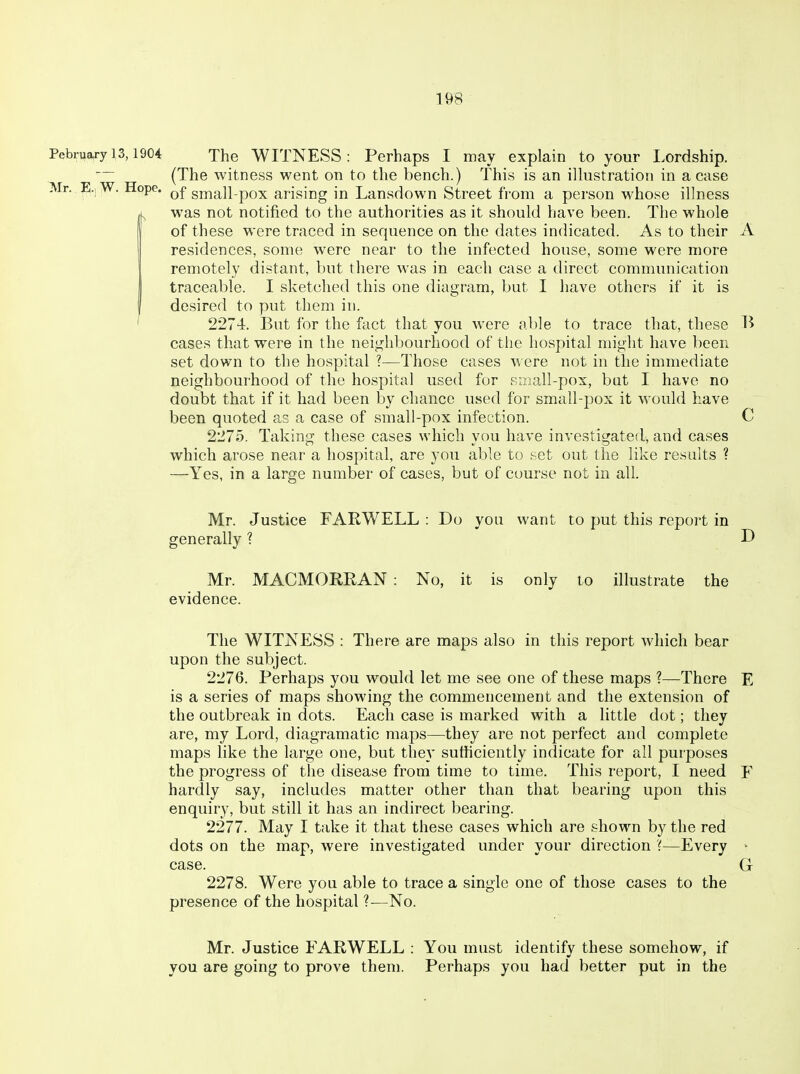 PebruafylS, 1904 The WITNESS: Perhaps I may explain to your Lordship. — (The witness went on to the bench.) This is an ilhistration in a case Mr. W. Hope. small-pox arising in Lansdown Street from a person whose illness was not notified to the authorities as it should have been. The whole of these were traced in sequence on the dates indicated. As to their A residences, some were near to the infected house, some were more remotely distant, but there was in each case a direct communication traceable. I sketched this one diagram, but I have others if it is I desired to put them in. ' 2274. But for the fact that you w^ere al)le to trace that, these B cases that were in the neighbourhood of the hospital might have been set down to the hospital ?—Those cases \^ ere not in the immediate neighbourhood of the hospital used for small-pox, but I have no doubt that if it had been by chance used for small-pox it would have been quoted as a case of small-pox infection. C 2275. Taking these cases which you have investigated, and cases which arose near a hospital, are you able to set out the like results ? —Yes, in a large number of cases, but of course not in all. Mr. Justice FARWELL : Do you want to put this report in generally 1 D Mr. MACMORRAN : No, it is only to illustrate the evidence. The WITNESS : There are maps also in this report which bear upon the subject. 2276. Perhaps you would let me see one of these maps ?—There E is a series of maps showing the commencement and the extension of the outbreak in dots. Each case is marked with a little dot; they are, my Lord, diagramatic maps—they are not perfect and complete maps like the large one, but they sufficiently indicate for all purposes the progress of the disease from time to time. This report, I need F hardly say, includes matter other than that bearing upon this enquiry, but still it has an indirect bearing. 2277. May I take it that these cases which are shown by the red dots on the map, were investigated under your direction '(—Every ^ case. G 2278. Were you able to trace a single one of those cases to the presence of the hospital ?—No. Mr. Justice FARWELL : You must identify these somehow, if you are going to prove them. Perhaps you had better put in the