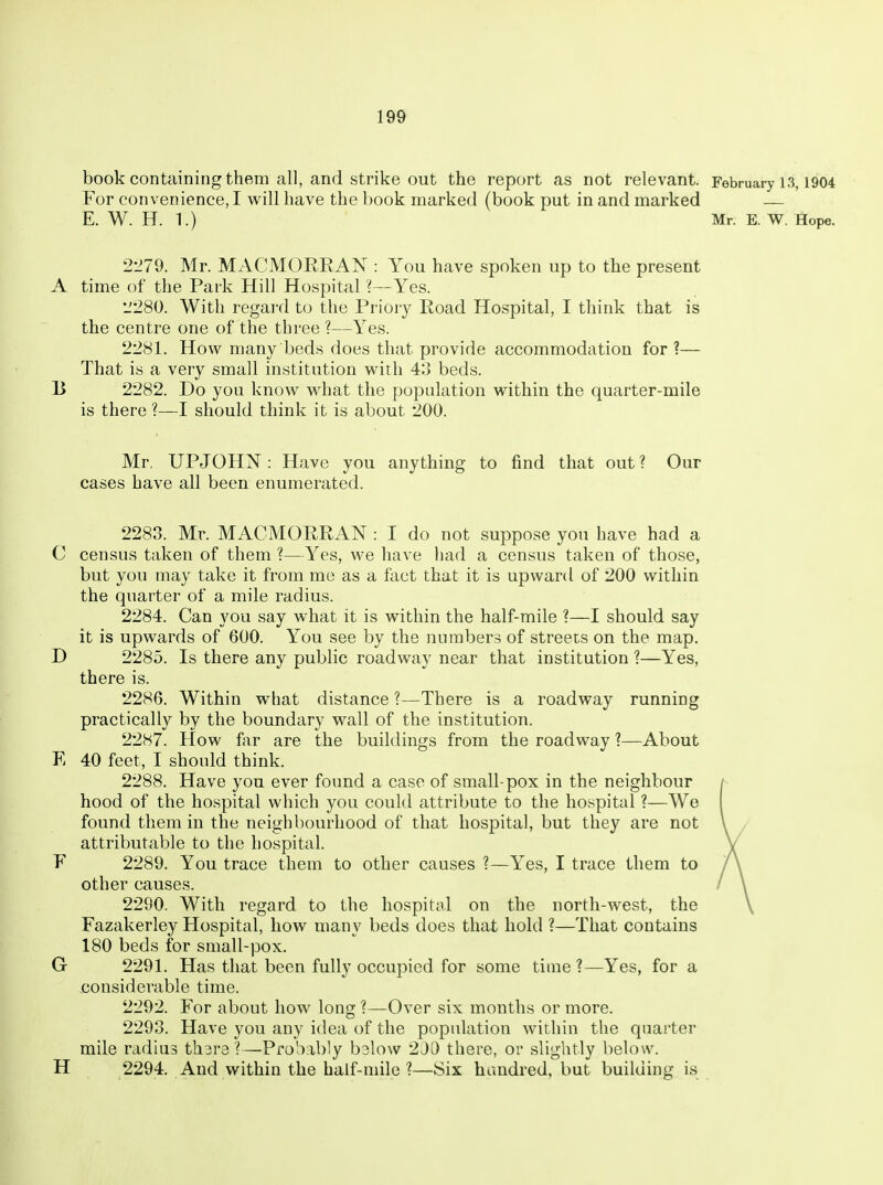 book containing them all, and strike out the report as not relevant. February 13,1904 For convenience, I will have the book marked (book put in and marked — E. W. H. 1.) Mr. E. W. Hope. 2-279. Mr. MACMORRAN : You have spoken up to the present A time of the Park Hill Hospital ?—Yes. L'280. With regard to the Prioiy Road Hospital, I think that is the centre one of the three ?—Yes. 2281. How many beds does that provide accommodation for?— That is a very small institution with 43 beds. B 2282. Do you know what the population within the quarter-mile is there ?—I should think it is about 200. Mr, UPJOHN : Have you anything to find that out ? Our cases have all been enumerated. 2283. Mr. MACMORRAN : I do not suppose you have had a C census taken of them ?—Yes, we have had a census taken of those, but you may take it from me as a fact that it is upward of 200 within the quarter of a mile radius. 2284. Can you say what it is within the half-mile ?—I should say it is upwards of 600. You see by the numbers of streets on the map. D 2285. Is there any public roadway near that institution ?—Yes, there is. 2286. Within what distance ?—There is a roadway running practically by the boundary wall of the institution. 2287. How fur are the buildings from the roadway ?—About E 40 feet, I should think. 2288. Have you ever found a case of small-pox in the neighbour hood of the hospital which you could attribute to the hospital ?—We found them in the neighbourhood of that hospital, but they are not attributable to the hospital. F 2289. You trace them to other causes ?—Yes, I trace them to other causes. 2290. With regard to the hospital on the north-west, the Fazakerley Hospital, how many beds does that hold ?—That contains 180 beds for small-pox. G 2291. Has that been fully occupied for some time ?—Yes, for a .considerable time. 2292. For about how long ?—Over six months or more. 2293. Have you any idea of the population within the quai'ter mile radius th^ra?—Probably b3lo\v 2J0 there, or slightly below. H 2294. And within the half-mile ?—Six hundred, but building is