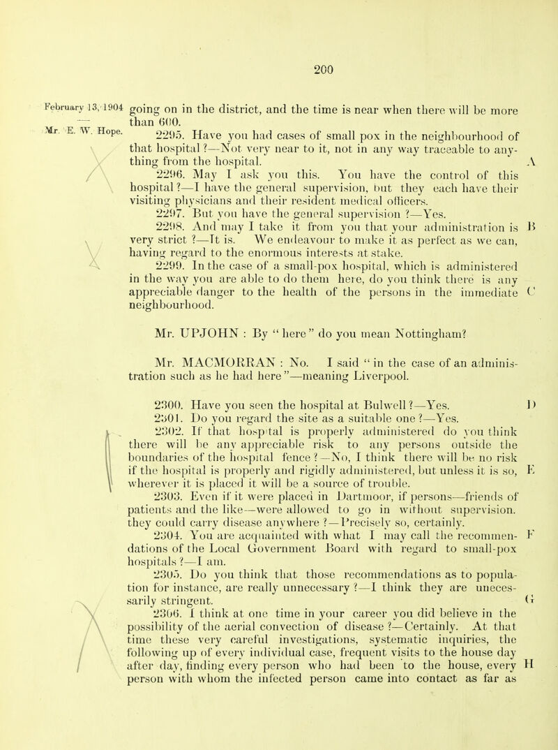 February 13,1904 going on in the district, and the time is near when there will be more — than 6(10. .Mr. E. w. Hope. 2295. Have you had cases of small pox in the neighbourhood of that hospital ?—IS^ot very near to it, not in any way traceable to any- thing from the hospital. A 2296. May I ask you this. You have the control of this hospital ?—I have the general supervision, but they each have their visiting pliysicians and their resident medical officers. 2297. But you have the general supervision ?—Yes. 2298. And may I take it from you that your administration is B very strict ?—Tt is. We endeavour to make it as perfect as we can, having regard to the enormous interests at stake. 2299. In the case of a small-pox hospital, which is administered in the way you are able to do them here, do you think there is any appreciable danger to the health of the persons in the immediate C neighbourhood. Mr. UPJOHN : By  here do you mean Nottingham? Mr. MACMORRAN : No. I said  in the case of an adminis- tration such as he had here —meaning Liverpool. 2300. Have you seen the hospital at Bulw^ell ?—Yes. I) 2301. Do you regard the site as a suitable one ?—Yes. 2302. If that hospital is properly administered do you think there will be any appreciable risk to any persons outside the boundaries of the hospital fence ?—No, I think there will be no risk if the hospital is properly and rigidly administered, but unless it is so, E wherever it is placed it will be a source of trouf)le. 2303. Even if it were placed in Dartmoor, if persons—friends of patients and the like—were allowed to go in without supervision, they could carry disease anywhere ? —Precisely so, certainly. 2304. You are acquainted with what I may call the recommen- E dations of the Local Government Board with regard to small-pox hospitals ?—I am. 230). Do you think that those recommendations as to popula- tion for instance, are really unnecessary ?—I think they are uneces- sarily stringent. G 2306. I think at one time in your career you did believe in the possibility of the aerial convection of disease ?—Certainly. At that time these very careful investigations, systematic inquiries, the following up of every individual case, frequent visits to the house day after day, finding every person who had been to the house, every H person with whom the infected person came into contact as far as