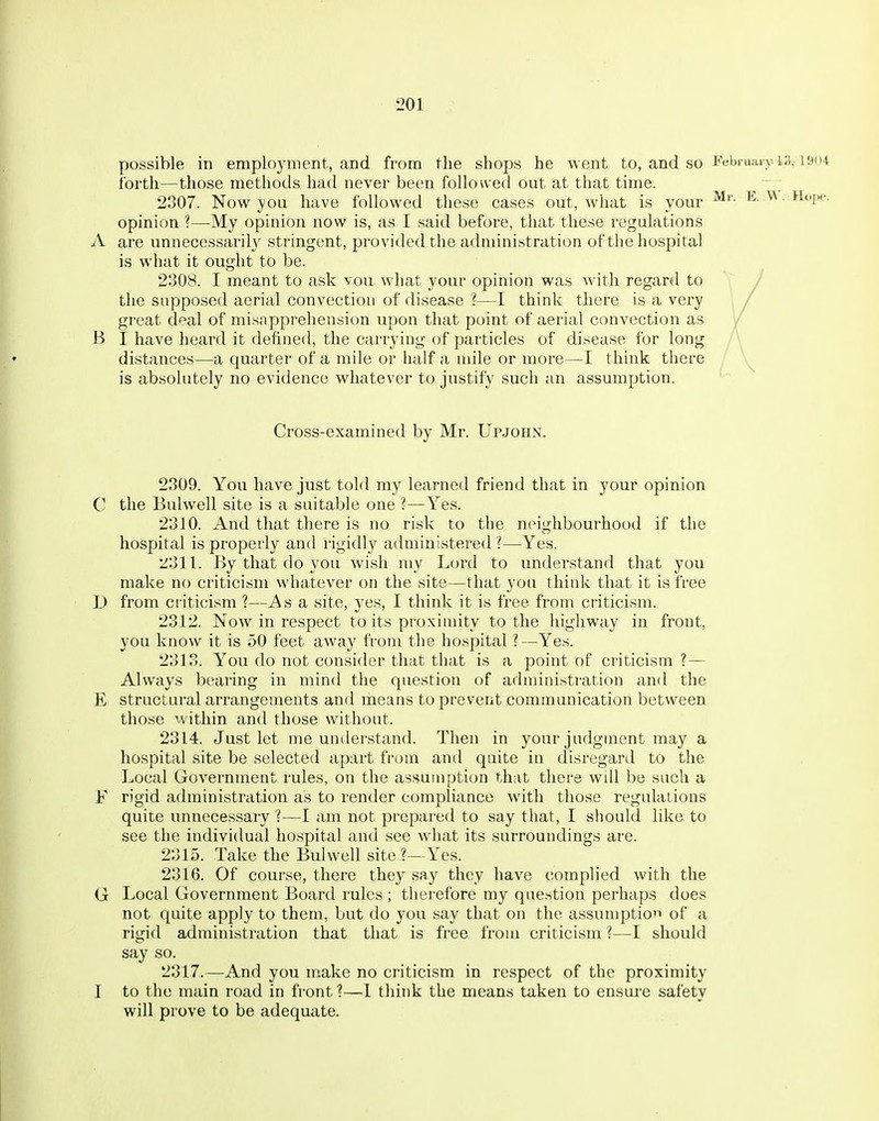 possible in employment, and from the shops he went to, and so Fuhmai v i;!. i^iu forth—those methods had never been folio^ved out at that time. 2807. Now you have followed these cases out, what is your • opinion ?—My opinion now is, as I said before, that these regulations A are unnecessarily stringent, provided the administration of the hospital is what it ought to be. 2308. I meant to ask vou what your opinion was with regard to the supposed aerial convection of disease ?—I think there is a very great deal of misapprehension upon that point of aerial convection as B I have heard it defined, the carrying of particles of disease for long distances—a quarter of a mile or half a mile or more—I think there is absolutely no evidence whatever to justify such an assumption. Cross-examined by Mr. Upjohn. 2309. You have just told my learned friend that in your opinion C the Bui well site is a suitable one ?—Yes. 2310. And that there is no risk to the neighbourhood if the hospital is properly and rigidly administered ?—Yes. 2311. By that do you wish my Lord to understand that you make no criticism whatever on the site—that you think that it is free 1) from criticism ?—As a site, yes, I think it is free from criticism. 2312. Now in respect to its proximity to the highway in front, you know it is 50 feet away from the hospital ?—Yes. 2313. You do not consider that that is a point of criticism ?— Always bearing in mind the question of administration and the E structural arrangements and means to prevent communication between those within and those without. 2314. Just let me understand. Then in your judgment may a hospital site be selected apart from and quite in disregard to the Local Government rules, on the assumption that there will be such a F rigid administration as to render compliance with those regulations quite unnecessary ?—I am not prepared to say that, I should like to see the individual hospital and see what its surroundings are. 2315. Take the Bui well site ?—Yes. 2316. Of course, there they say they have complied with the G Local Government Board rules ; therefore my question perhaps does not quite apply to them, but do you say that on the assumption of a rigid administration that that is free from criticism ?—I should say so. 2317. —And you make no criticism in respect of the proximity I to the main road in front ?—1 think the means taken to ensuie safety will prove to be adequate.