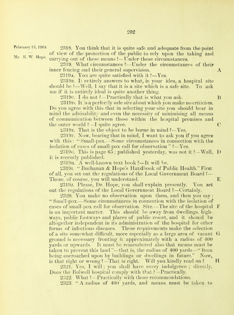 rebruary 13,1904 9818. You think that it is quite safe aud adequate from the point ,'~ of view of the protection of the public to rely upon the taking and V. K . Hope, carrying out of these means ?—Under those circumstances. 2319. What circumstances ?—Under the circumstances of their inner fencing and their general supervision. A 2310a. You are quite satisfied with it?—Yes. 2311)B. It ertirely answers to what, in your idea, a hospital site should be ?—Well, I say that it is a site which is a safe site. To ask me if it is entirely ideal is quite another thing. 2319c. I do not ?—Practically that is what you ask. B 2319D. It is a perfectly safe site about which you make no criticism. Do you agree with this that in selecting your site you should bear in mind the advisability and even the necessity of minimising all means of communication between those within the hospital premises and the outer world ?—I quite agree. C 'iSldE. That is the object to be borne in mind?—Yes. 2319f. Now, bearing that in mind, I want to ask you if you agree with this :  Small-pox.—Some circumstances in connection with the isolation of cases of small-pox call for observation  ?—Yes. 2319a. This is page 65 ; published yesterday, was not it ?—Well, 1) it is recently published. 2319h. a well-known text book ?—It will be. 23191.  Buchanan & Hope's Handbook of Pubhc Health. First of all, you set out the regulations of the Local Government Board ?—- Those, of course, you will understand. E 2319j. Please, Dr. Hope, you shall explain presently. You set out the regulations of the Local Government Board ?—Certainly. 2320. You make no observation upon them, and then you say : Small-pox.—Some circumstances in connection with the isolation of cases of small-yjox call for observation. Site.—The site of the hospital F is an impoitant matter. This should be away from dwellings, high- ways, public footways and places of public resort, and it should be altogether independent in its administration of the hospital for other forms of infectious diseases. These requirements make the selection of a site somewhat difficult, more especially as a large area of vacant G ground is necessary fronting it approximately with a radius of 400 yards or upwards. It must be remembered also that means must be taken to prevent this land ■—that is, the radius of 400 yards— from being encroached upon by buildings or dwellings in future. Now, is that right or wrong?—That is right. Will you kindly read on ? H 2321. Yes, I will; you shall have every indulgence; directly. Does the Bulwell hospital comply with that?—Practically. 2322. What ?—Practically with those recommendations. 2323. A radius of 400 yards, and means must be taken to