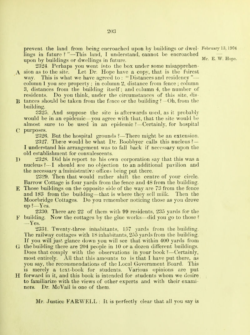 prevent the land from being encroached upon by buildings or dwel- February 13,1904 lings in future ? —Tbis land, I understand, cannot be encroached — upon by buildings or dwellings in future. ^- ^^^P^- 2324. Perhaps you went into the box under some misapprehen- A sion as to the site. Let Dr. Hope have a copy, that is the fairest way. This is what we have agreed to : Distances and residency — column 1 you see property ; in column 2, distance from fence ; column 3, distances from the building itself; and column 4, the number of residents. Do you think, under the circumstances of this site, dis- B tances should be taken from the fence or the building ? —Oh, from the building. 3325. And suppose the site is afterwards u.^ed, as it probably would be in an epidemic—you agree with that, that the sit« would be almost sure t o be used in an epidemic ?—Certainly, for hospital C purposes. 2326. But the hospital grounds ?—There might be an extension. 2327. There would be what Dr. Boobbyer calls this nucleus? — I understand his arrangement was to fall back if necessary upon the old establishment for convalescents. D 2328. Did his report to his own corporation say that this was a nucleus ?—I should see no objection to an additional pavilion and the necessary a Iministrativa offices being put there. 2329. Then that would rather shift the centre of your circle. Barrow Cottage is four yards from the fence and 48 from the building. E Those buildings on the opposite side of the way are 73 from the fence and 183 from the building—that is where they sell milk. Then the Moorbridge Cottages. Do you remember noticing those as you drove up ?—Yes. 2330. There are 22 of them with 99 residents, 235 yards for the F building. Now the cottages by the glue works—did vou go to those ? —Yes. 2331. Tv/enty-three inhabitants, 157 yards from the building. The railway cottages with 18 inhabitants, 255 yards from the building. If you will just glance down you will see that within 400 yards fi om G the building there are 204 people in 10 or a dozen different buildings. Does that comply with the observations in your book ?—Certainly, most entirely. AH that this amounts to is that I have put there, as you say, the recommendations of the Local Government Board. This is merely a text-book for students. Various opinions are put H forward in it, and this book is intended for students whom we desire to familiarize with the views of other experts and with their exami- ners. Dr. McVail is one of them. Mr. Justice FARWELL : It is perfectly clear that all you say is