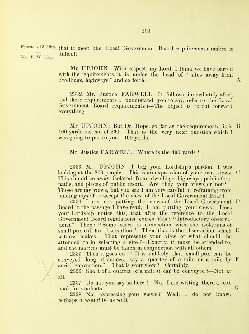204: that to meet the Local Government Board requirements makes it difficult. Hope. Mr. UPJOHN : With respect, my Lord, I think we have parted with the requirements, it is under the head of  sites away from dwellings, highways, and so forth. A 2332. Mr. Justice FARWELL: It follows immediately after, and these requirements I understand you to say, refer to the Local Government Board requirements ?—The object is to put forward everything. Mr. UPJOHN : But Dr. Hope, so far as the requirements, it is B 400 yards instead of 200. That is the very next question which I was going to put to you-—400 yards. Mr. Justice FARWELL : Where is the 400 yards ? 2383. Mr. UPJOHN: I beg your Lordship's pardon, I was looking at the 200 people. This is an expression of your own views. This should be away, isolated from dwellings, highways, public foot- paths, and places of public resort. Are they your views or not ?— Those are my views, but you see I am very careful in refraining from binding myself to accept the view of the Local GoverDmsnt Board. 2334. I am not putting the views of the Local Government Board in the passage I have read, I am putting your views. Does your Lordship notice this, that after the reference to the Local Government Board regulations comes this :  Introductory observa- tions. Then :  Some cases in connection with the isolations of small-pox call for observation. Then that is the observation which E witness makes. That represents your view of what should be attended to in selecting a site ?—Exactly, it must be attended to, and the matters must be taken in conjunction with all others. 2335. Then it goes on :  It is unlikely that small-pox can be conveyed long distances, say a quarter of a mile or a mile by E aerial convection. That is your view ?—Certainly. 233(5. Short of a quarter of a mile it can be conveyed ?—Not at all. 2337. Do not you say so here ?—No, I am writing there a text book for students. G 2338. Not expressing your views ?—Well, I do not know, perhaps it would be as well.