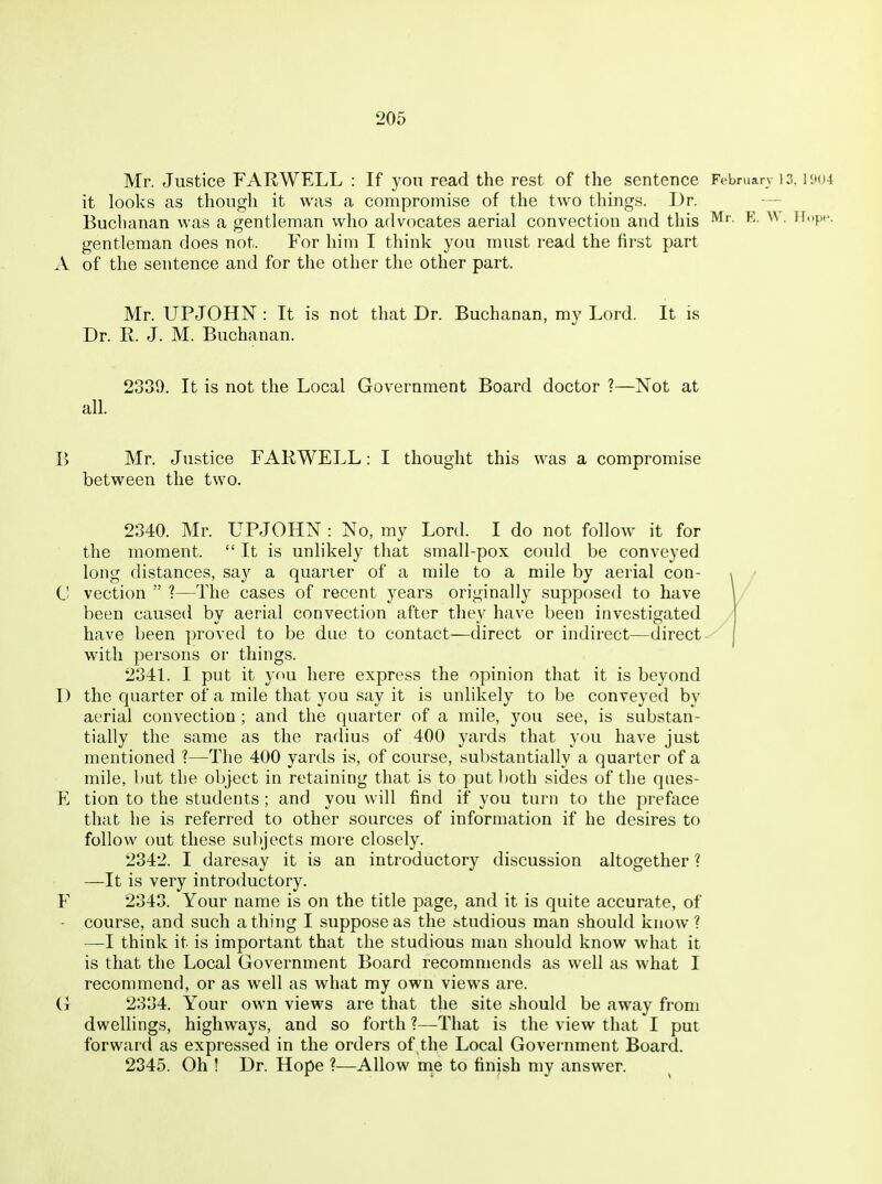 Mr. Justice FARWELL : If you read the rest of the sentence February ] 3. i'.104 it looks as though it was a compromise of the two things. Dr. — Buclianan was a gentleman who advocates aerial convection and this ^' ■ ^'P'- gentleman does not. For him I think you must read the first part A of the sentence and for the other the other part. Mr. UPJOHN : It is not that Dr. Buchanan, my Lord. It is Dr. R. J. M. Buchanan. 2339. It is not the Local Government Board doctor ?—Not at all. B Mr. Justice FARWELL: I thought this was a compromise between the two. 2340. Mr. UPJOHN : No, my Lord. I do not follow it for the moment. It is unlikely that small-pox could be conveyed long distances, say a quarter of a mile to a mile by aerial con- 1 / C vection  ?—The cases of recent years originally supposed to have W been caused by aerial convection after they have been investigated / have been proved to be due to contact—direct or indirect—direct-^ with persons or things. 2341. I put it yf»u here express the opinion that it is beyond D the quarter of a mile that you say it is unlikely to be conveyed by aerial convection ; and the quarter of a mile, you see, is substan- tially the same as the radius of 400 yards that you have just mentioned ?—The 400 yards is, of course, substantially a quarter of a mile, but the object in retaining that is to put both sides of the ques- E tion to the students ; and you will find if you turn to the preface that he is referred to other sources of information if he desires to follow out these subjects more closely. 2342. I daresay it is an introductory discussion altogether ? —It is very introductory. F 2343. Your name is on the title page, and it is quite accurate, of ■ course, and such a thing I suppose as the studious man should know ? —I think it is important that the studious man should know what it is that the Local Government Board recommends as well as what I recommend, or as well as what my own views are. G 2334. Your own views are that the site should be away from dwelHngs, highways, and so forth ?—That is the view that I put forward as expressed in the orders of,the Local Government Board. 2345. Oh ! Dr. Hope ?—Allow me to finish my answer.