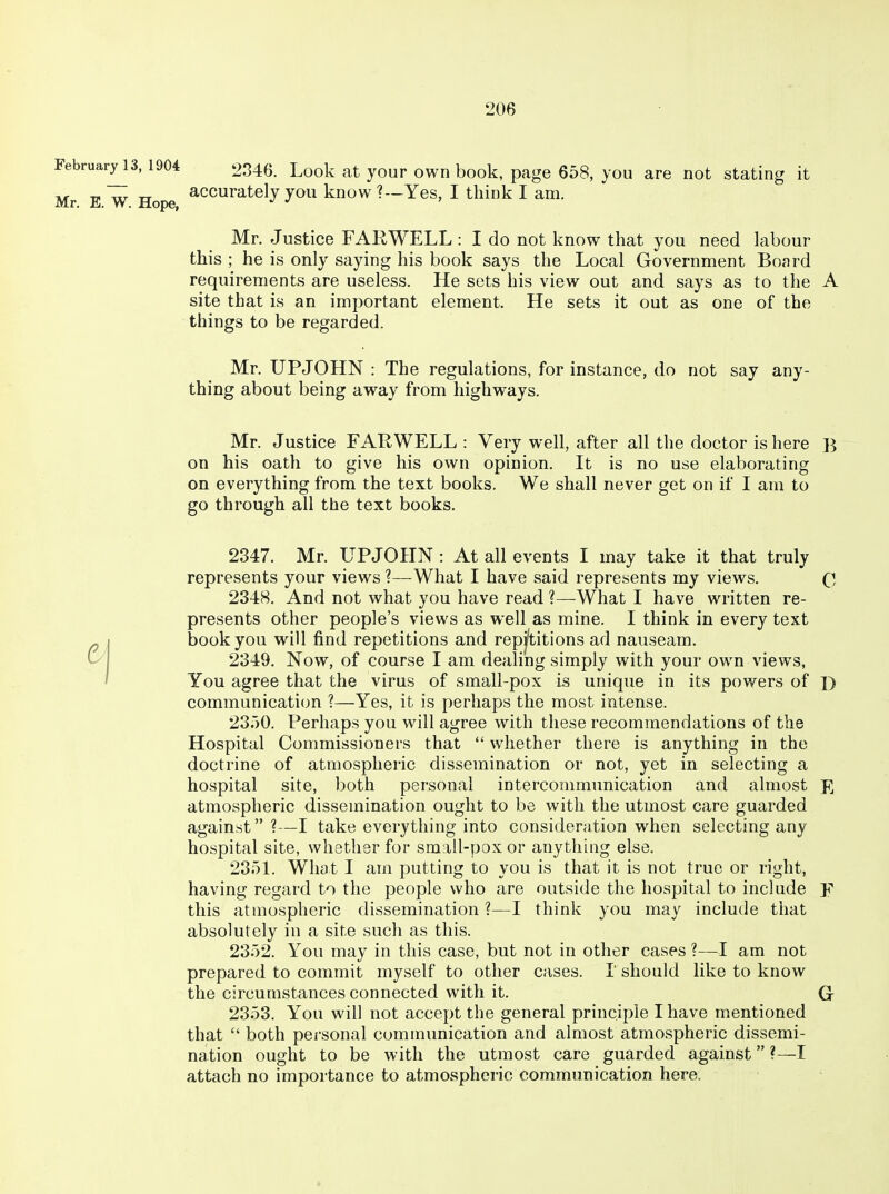 FebruarylS, 1904 2346. Look at your own book, page 658, you are not stating it Mr E W Hope ^^^^^^^^^J JO^'-^ know ?—Yes, I think I am. Mr. Justice FAR WELL : I do not know that you need labour this ; he is only saying his book says the Local Government Board requirements are useless. He sets his view out and says as to the A site that is an important element. He sets it out as one of the things to be regarded. Mr. UPJOHN : The regulations, for instance, do not say any- thing about being away from highways. Mr. Justice FARWELL : Very well, after all the doctor is here B on his oath to give his own opinion. It is no use elaborating on everything from the text books. We shall never get on if I am to go through all the text books. 2347. Mr. UPJOHN : At all events I may take it that truly represents your views ?—-What I have said represents my views. Q 2348. And not what you have read ?—What I have written re- presents other people's views as well as mine. I think in every text ^ j book you will find repetitions and repj'titions ad nauseam. 2349. Now, of course I am dealing simply with your own views, You agree that the virus of small-pox is unique in its powers of \) communication ?—Yes, it is perhaps the most intense. 23.)0. Perhaps you will agree with these recommendations of the Hospital Commissioners that  whether there is anything in the doctrine of atmospheric dissemination or not, yet in selecting a hospital site, both personal intercommunication and almost E atmospheric dissemination ought to be with the utmost care guarded against ?—I take everything into consideration when selecting any hospital site, whether for small-pox or anything else. 23oL What I am putting to you is that it is not true or right, having regard to the people who are outside the hospital to include F this atmospheric dissemination ?—I think you may include that absolutely in a site such as this. 2352. You may in this case, but not in other cases ?—I am not prepared to commit myself to other cases. I' should like to know the circumstances connected with it. G 2353. You will not accept the general principle I have mentioned that  both pei'sonal communication and almost atmospheric dissemi- nation ought to be with the utmost care guarded against ?—I attach no importance to atmospheric communication here.