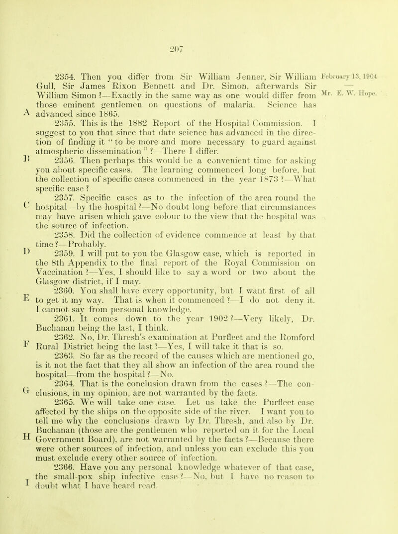 2354. Then you differ from Sir William Jeimer, Sir William February 1.3,1904 Gull, Sir James Rixon Bennett and Dr. Simon, afterwards Sir — M^illiam Simon ?—Exactly in the same way as one would differ from ^- • Hope, those eminent gentlemen on questions of malaria. Science has ^ advanced since 186;3. 2355. This is the 1882 Keport of the Hospital Commission. I suggest to you that since that date science has advanced in the direc- tion of finding it  to be more and more necessary to guard against atmospheric dissemination  ?—There I differ. 3' 2356. Then perhaps this would be a convenient time for asking you about specific cases. The learning commenced long before, but the collection of specific cases commenced in the year 1873 ?-—What specific case ? 2357. Specific cases as to the infection of the area round the ^ ■ hospital —by the hospital ?—No doubt long before that circumstances n ay have arisen which gave colour to the view that the hospital was the source of infection. 2358. Did the collection of evidence commence at least by that time ?—Probably. 2359. I will put to you the Glasgow case, whicli is reported in the 8th A})pendix to the final report of the Royal Commission on Vaccination ?—Yes, I should like to say a word or two about the Glasgow district, if I may. 2860. You shall have every opportunity, but I want first of all to get it my way. That is when it commenced ?—I do not deny it. I cannot say from personal knowledge. 2361. It comes down to the year 1002 ?—Very likely, Dr. Buchanan being the last, I think. 2362. No, Dr. Thresh's examination at Purfleet and the Romford Rural District being the last ?—Yes, I will take it that is so. 2363. So far as the record of the causes which are mentioned go, is it not the fact that they all show an infection of the area round the hospital—from the hospital ?—No. 2364. That is the conclusion drawn from the cases ?—The con- elusions, in my opinion, are not warranted by the facts. 2365. We will take one case. Let us take the Purfleet case affected by the ships on the opposite side of the river. I want you to tell me why the conclusions drawn by Dr. 'J'hresh, and also by Dr. Buchanan (those are the gentlemen who reported on it for the Local Government Board), are not warranted by the facts ?—Because there were other sources of infection, and unless you can exclude this you must exclude every other source of infection. 2366. Have you any personal knowledge whatever of that case, the small-pox ship infective case ?—No. but I have no reason to ' doulit what I have heavd nwd. -