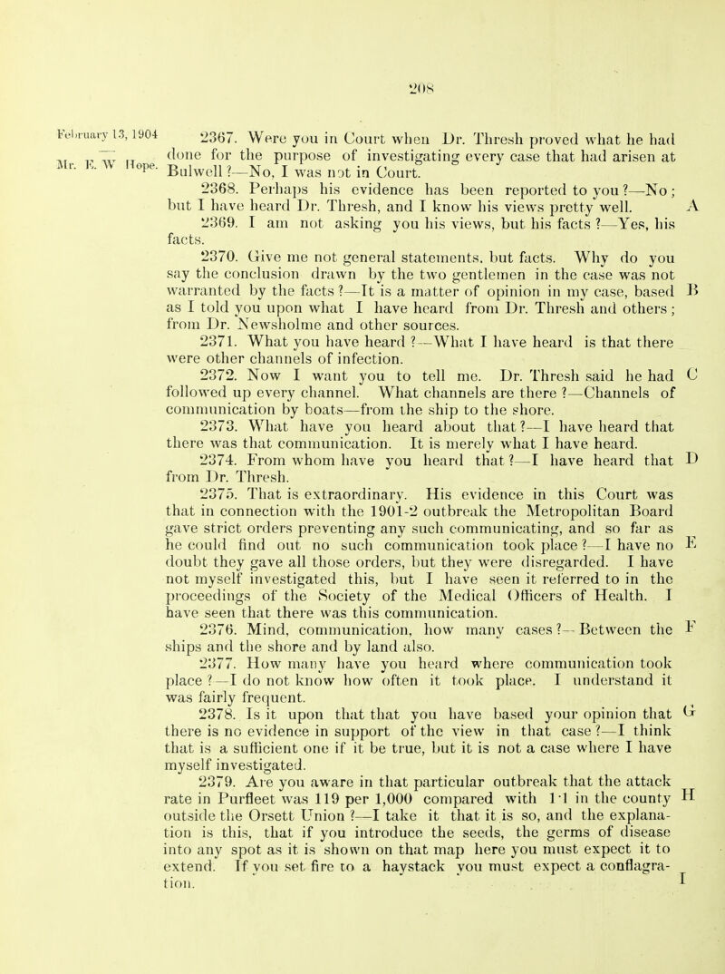 Fei.rua.y 13,190-t Were yuu in Court wheu Dr. Thresh proved what he had ^, 7,; done for the purpose of investi^atinoj every case that had arisen at Mr. K. V. nope, -g^j^^j^ , j ^^^^ ^^^^ 2368. Perhaps his evidence has been reported to you ?—No ; but I have heard Dr. Thresh, and I know his views pretty well. A 2369. I am not asking you his views, but his facts ?—Yes, his facts. 2370. Give me not general statements, but facts. Why do you say the conclusion drawn by the two gentlemen in the case was not warranted by the facts ?—It is a matter of opinion in my case, based B as I told you upon what I have heard from Dr. Thresh and others; from Dr. Newsholme and other sources. 2371. What you have heard ?—What I have heard is that there were other channels of infection. 2372. Now I want you to tell me. Dr. Thresh said he had C followed up every channel. What channels are there ?—Channels of communication by boats—from the ship to the shore. 2373. What have you heard about that ?—I have heard that there was that communication. It is merely what I have heard. 2374. From whom have you heard that ?—I have heard that D from Dr. Thresh. 2375. That is extraordinary. His evidence in this Court was that in connection with the 1901-2 outbreak the Metropolitan Board gave strict orders preventing any such communicating, and so far as he could find out no such communication took place ?—I have no E doubt they gave all those orders, but they w^ere disregarded. I have not myself investigated this, but I have seen it referred to in the proceedings of the Society of the Medical Officers of Health. I have seen that there was this communication. 2376. Mind, communication, how many cases ?— Between the ^ ships and the shore and by land also. 2377. How many have you heard where communication took place ?—I do not know how often it took place. I understand it was fairly frequent. 2378. Is it upon that that you have based your opinion that ^ there is no evidence in support of the view in that case ?—I think that is a sufficient one if it be true, but it is not a case where I have myself investigated. 2379. Are you aware in that particular outbreak that the attack rate in Purfleet was 119 per 1,000 compared with PI in the county H outside the Orsett Union ?—I take it that it is so, and the explana- tion is this, that if you introduce the seeds, the germs of disease into any spot as it is shown on that map here you must expect it to extend. If you .set fire to a haystack you must expect a conflagra- tion. I