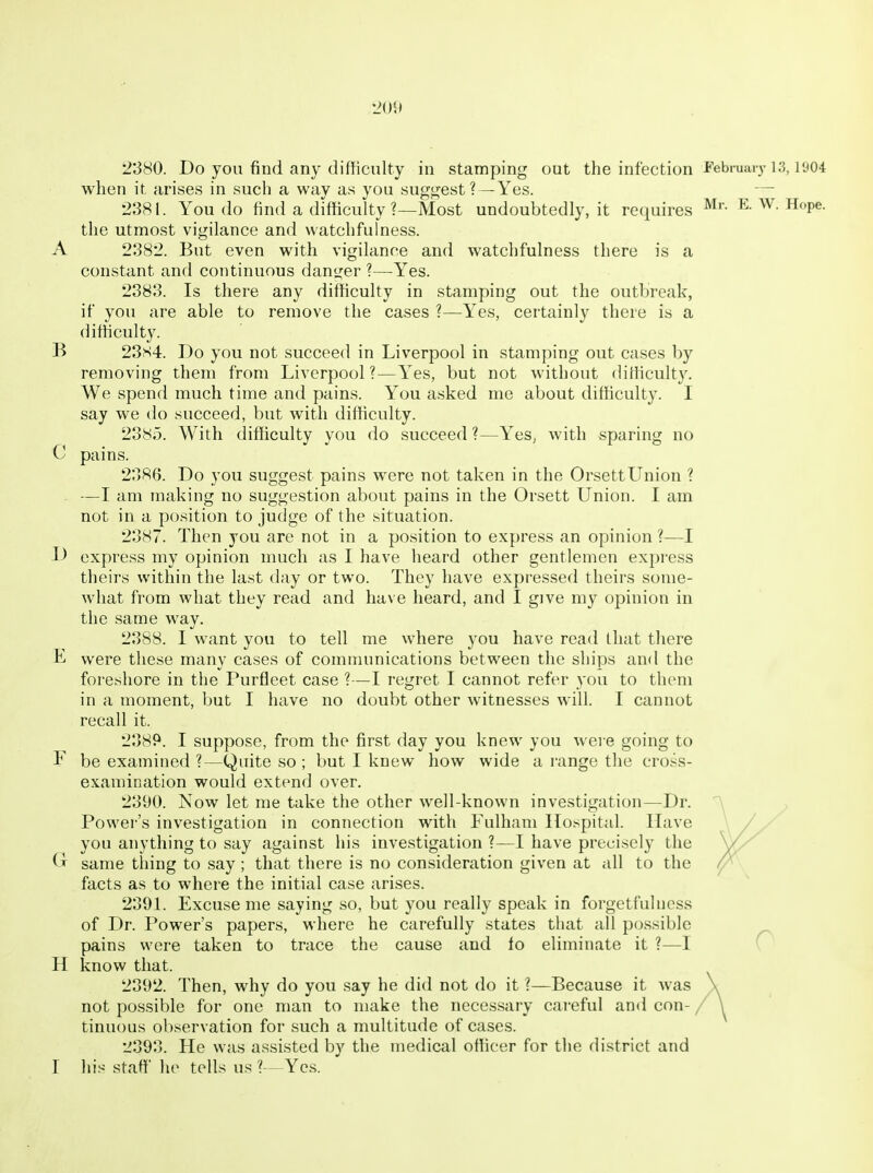 •JO!) 2380. Do you find any difficulty in stamping out the infection Februaiy i;3, i'j04 when it arises in such a way as you suggest ?—Yes. — 2381. You do find a difficulty ?—Most undoubtedly, it requires E. W. Hope, the utmost vigilance and watchfulness. A 2382. J3ut even with vigilance and watchfulness there is a constant and continuous danger ?—-Yes. 2383. Is there any difficulty in stamping out the outbreak, if you are able to remove the cases ?—Yes, certainly there is a difficulty. B 2384. Do you not succeed in Liverpool in stamping out cases by removing them from Liverpool?—Yes, but not without difficulty. We spend much time and pains. You asked me about difficulty. I say we do succeed, but with difficulty. 2385. With difficulty you do succeed ?—Yes^ with sparing no C pains. 2386. Do you suggest pains were not taken in the OrsettUnion ? . —I am making no suggestion about pains in the Orsett Union. I am not in a position to judge of the situation. 2387. Then you are not in a position to express an opinion ?—I D express my opinion nmch as I have heard other gentlemen express theirs within the last day or two. They have expr-essed theirs some- what from what they read and have heard, and I give my opinion in the same way. 2388. I want you to tell me where you have read that there E were these many cases of communications between the ships and the foreshore in the Purfleet case ?—I regret I cannot refer you to them in a moment, but I have no doubt other witnesses will. I cannot recall it. 2389. I suppose, from the first day you knew you weie going to F be examined ?—Quite so ; but I knew how wide a r-ange the cross- examination would extend over. 2390. Now let me take the other well-known investigation—Dr. Power's investigation in connection with Fulham Ho.spital. Have you anything to say against his investigation ?—I have precisely the same thing to say ; that there is no consideration given at all to the facts as to where the initial case arises. 239L Excuse me saying so, but you really speak in forgetfuhiess of Dr. Power's papers, where he carefully states that all possible pains were taken to trace the cause and fo eliminate it ?—I H know that. 2392. Then, why do you say he did not do it ?—Because it was not possible for one man to make the necessary careful and con- / tinuous observation for such a multitude of cases. 2393. He was assisted by the medical officer for tlie district and T his staff lu> tells us ?— Yes.