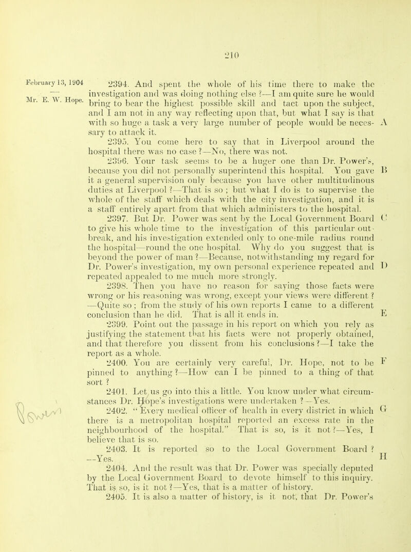 February 13,1904 2394. And Spent the whole of his time there to make the ; investigation and was doing nothing else ?—I am quite sure he would Mr. E. ^'.Hope. i^^ing to bear the highest possible skill and tact upon the subject, and I am not in any way reflecting upon that, but what I say is that with so huge a, task a very large number of people would be neces- A. sary to attack it. 2895. You come here to say that in Liverpool around the hospital there was no case ?—No, there was not. 2896. Your task seems to be a huger one than Dr. Power'.-, because you did not personally superintend this hospital. You gave li it a general supervision only because you have other multitudinous duties at Liverpool ?—That is so ; but what I do is to supervise the whole of the staff which deals with the city investigation, and it is a staff entirely apart from that which administers to the hospital. 2397. But Dr. Power was sent by the Local Government Board (■ to give his whole time to the investigation of this particular out- break, and his investigation extended only to one-mile radius round the hospital—round the one hospital. Why do you suggest that is beyond the power of man ?—Because, notwithstanding my regard for Dr. Power's investigation, my own personal experience repeated and D repeated appealed to me much more strongly. 2398. Then you have no reason for saying those facts were wrong or his reasoning was wrong, except your views were different ? —Quite so ; from the study of his own reports I came to a different conclusion than he did. That is all it ends in. E 2399. Point out the passage in his report on which you I'ely as justifying the statement that his facts were not properly obtained, and that therefore you dissent from his conclusions ?—I take the report as a whole. 2400. You are certainly very careful, Dr. Hope, not to be ^ pinned to anything ?—How can I be pinned to a thing of that sort ? 2401. Let us go into this a little. You know under what circum- stances Dr. lope's investigations were undertaken ? —Yes. 1 2402.  Every medical officer of health in every district in which there is a metropolitan hospital reported an excess rate in the neighbourhood of the hospital. That is so, is it not?—Yes, I believe that is so. 2403. It is reported so to the Local Government Board ? —Yes. H 2404. And the result was that Dr. Power was specially deputed by the Local Government Board to devote himself to this inquiry. That i^, so, is it not?—Yes, that is a matter of history. 2405. It is also a matter of historv, is it not, that Dr. Power's