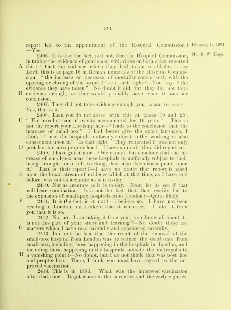 report led to the appointment of the Hospital Commission? February 13,1904 —Yes. — 2406. It is also the ftict, is it not, that the Hospital Commission, ^- ^°P^- in taking the evidence of gentlemen with views on l^oth sides, reported A this:  riidt the evidonco which they had taken establishes—my Lord, this is at page 1() in Roman numerals of the Hospital Commis- sion— the increase or decrease of mortality concurrently with the opening or closing of the hospital —is that right? — You say the evidence they have taken. No doubt it did, but they did not take B evidence enough, or they vvould probably have come to another conclusion. 2407. They did not take evideiice enough you mean to say ^-- Yes, that is it. 2408. Then you do not agree with this at pages 11> and 20 : C  The broad stream of events accumulated for 10 years. This is not the report your Lordship has— leads to the conclusion that the increase of small-pox—I had better give the exact language, 1 think— near the hospitals uniformly subject to tlie working is also consecjuent upon it. Is that right. They reiterated it was not only H post hoc but also propter hoc ?—I have no doubt they did report so. 2409. I have got it now,  We cannot but conclude that the in- crease of small-pox near these hospitals is uniformly subject to their being brought into full working, has also been consequent upon it. That is their report ?—I have no doubt that report is based E upon the broad stream of evidence which at that time, as I have said before, was not as accurate as it is to-day. 2410. Not as accurate as it is to-day. Now, let us see if that will bear examination. Is it not the fact that that readily led to the expulsion of small-pox hospitals from London ?—Quite likely. I' 2411. It is tbe fact, is it not?—I believe so. I have not been residing in London, but I take it that it is correct. I take it from you that it is so. 2412. No, DO ; I am taking it from you ; you know all about it ; is not this part of your study and learning ?—No doubt these are G matters which I have read carefully and considered carefully. 2413. Is it not the fact that the result of the removal of tlie small-pox hospital from London was to reduce the death-rate from small-pox, including those happening in the hospitals in London, and including those happening in the hospitals outside the metropolis to H a vanishing point ?—No doubt, but I do not think that was post hoc and propter hoc. There, I think you must have regard to the im- proved vaccination. 2414. This is in 1S86. What was the improved vaccination after that time. It got worse in the seventies snd the early eighties.