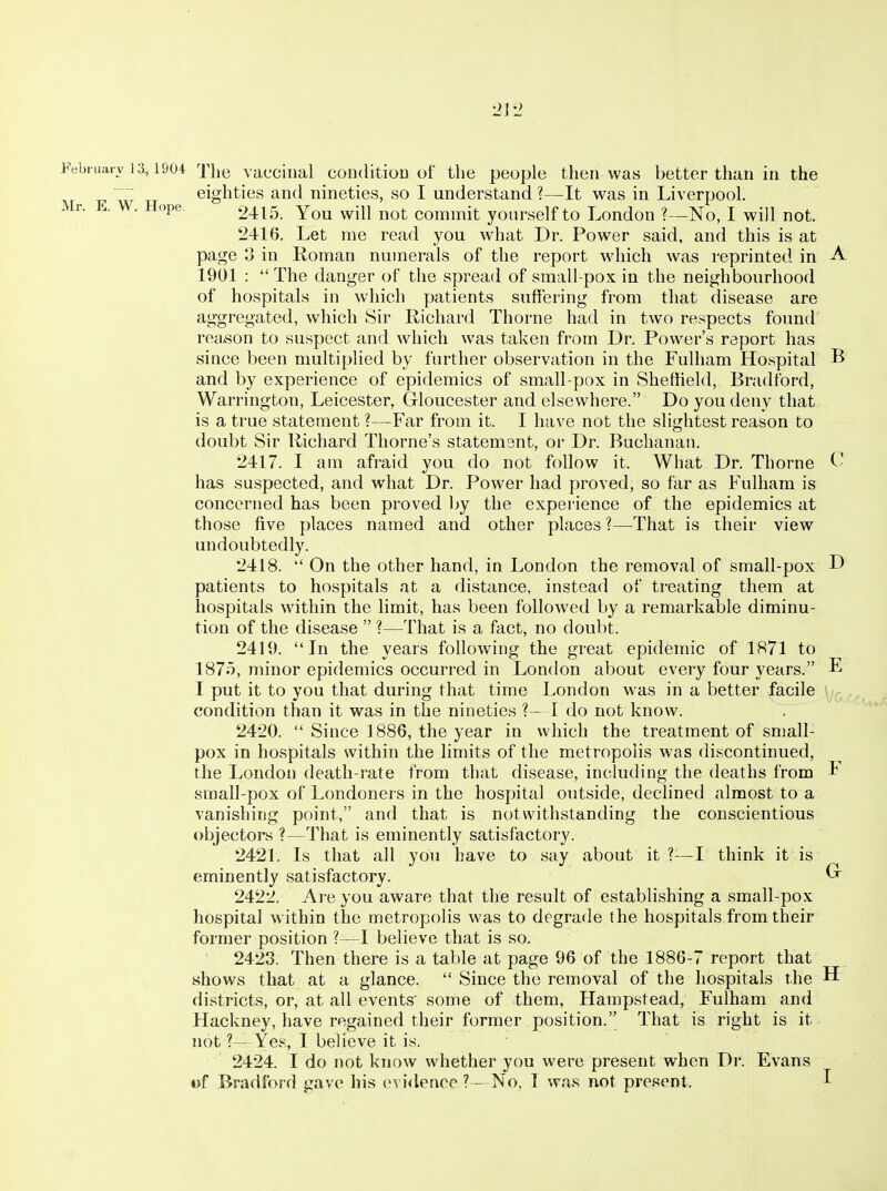 Febniarv 13,1904 xhe vacciiial coiKiitioD of the people then was better than in the eighties and nineties, so I understand ?—It was in Liverpool. Mr. E. W. Hope, 2415. You will not commit yourself to London ?—No, I will not. 2416. Let me read you what Dr. Power said, and this is at page 3 in Roman numerals of the report wdiich was reprinted in A 1901 : The danger of the spread of small-pox in the neighbourhood of hospitals in which patients suffering from that disease are aggregated, which Sir Richard Thome had in two respects found reason to suspect and which was taken from Dr. Power's report has since been multiplied by further observation in the Fulham Hospital B and by experience of epidemics of small-pox in Sheffield, Bradford, Warrington, Leicester, Gloucester and elsewhere. Do you deny that is a true statement ?—Far from it. I have not the slightest reason to doubt Sir Richard Thome's statement, or Dr. Buchanan. 2417. I am afraid you do not follow it. What Dr. Thome ^' has suspected, and what Dr. Power had proved, so far as Fulham is concerned has been proved ))y the experience of the epidemics at those five places named and other places ?—That is their view undoubtedly. 2418. On the other hand, in London the removal of small-pox D patients to hospitals at a distance, instead of treating them at hospitals within the limit, has been followed by a remarkable diminu- tion of the disease ?—That is a fact, no doubt. 2419. In the years following the great epidemic of 1871 to 1875, minor epidemics occurred in London about every four years. I put it to you that during that time London was in a better facile condition than it was in the nineties ?— I do not know. 2420. Since 1886, the year in which the treatment of small- pox in hospitals within the limits of the metropolis was discontinued, the London death-rate from that disease, including the deaths from i small-pox of Londoners in the hospital outside, declined almost to a vanishing point, and that is notwithstanding the conscientious objectors ?—That is eminently satisfactory. 2421. Is that all you have to say about it ?—I think it is eminently satisfactory. ^ 2422. Are you aware that the result of establishing a small-pox hospital within the metropolis was to degrade the hospitals from their former position ?—I believe that is so. 2423. Then there is a table at page 96 of the 1886-7 report that shows that at a glance. Since the removal of the hospitals the H districts, or, at all events' some of them, Hampstead, Fulham and Hackney, have regained their former position. That is right is it not ?—Yes, I believe it is. 2424. I do not know whether you were present when Dr. Evans t>f Bradford gave his evidence ?—No, I was not present. I