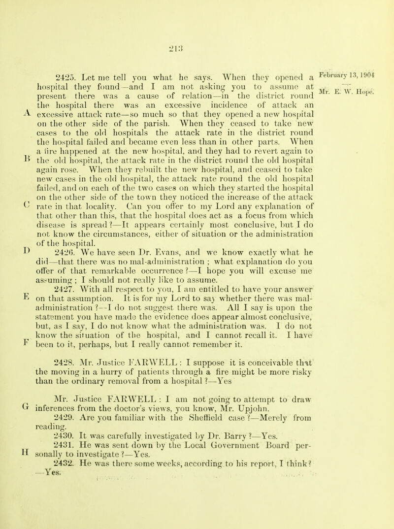 L>i:i 2425. Let me tell you what he says. When they opened a February 13,1904 hospital they found—and I am not asking you to assume at ^ present there was a cause of relation—in the district round ^' ' ' the hospital there was an excessive incidence of attack an excessive attack rate—so much so that they opened a new hospital on the other side of the parish. When they ceased to take new cases to the old hospitals the attack rate in the district round the hospital failed and became even less than in other parts. When a lire happened at the new hospital, and they had to revert again to 1^ the old hospital, the attack rate in the district round the old hospital again rose. When they rebuilt the new hospital, and ceased to take new cases in the old hospital, the attack rate round the old hospital failed, and on each of the two cases on which they started the hospital on the other side of the town they noticed the increase of the attack rate in that locality. Can you offer to my Lord any explanation of that other than this, that the hospital does act as a focus from which disease is spread?—It appears certainly most conclusive, but I do not know the circumstances, either of situation or the administration of the hospital. D 2420. We have seen Dr. Evans, and we know exactly what he di<l—that there was no mal-administration ; what explanation do you offer of that remarkable occurrence ?—I hope you will excuse me assuming ; I should not really like to assume. 2427. With all respect to you, I am entitled to have your answer E on that assumption. It is for my Lord to sa} whether there was mal- administration ?—I do not suggest there was. All I say is upon the statement you have made the evidence does appear almost conclusive, but, as I say, I do not know what the administration was. 1 do not know the situation of the hospital, and I cannot recall it. I have ^ been to it, perhaps, but I really cannot remember it. 2428. Mr. Justice hAllWELL : I suppose it is conceivable that' the moving in a hurry of patients through a fire might be more risky than the ordinary removal from a hospital ?—Yes Mr. Justice FARWELL : I am not going to attempt to draw Gr inferences from the doctor's views, you know, Mr. Upjohn. 2429. Are you familiar with the Sheffield case ?—Merely from reading. 2430. It was carefully investigated by Dr. Barry ?—Yes. 2431. He was sent down by the Local Government Board per- il sonally to investigate ?—Yes. 2432. He was there some weeks, according to his report, T think? —Yes,