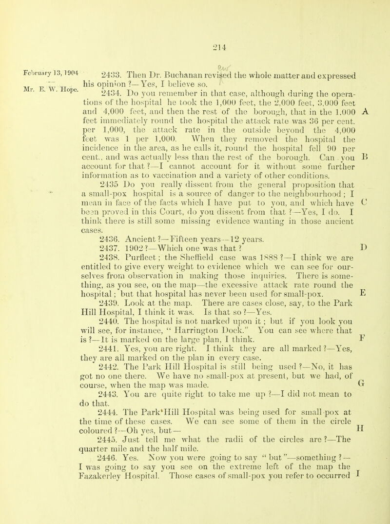 February 13,1904 ' 2433. Then Dr. Buchanan revised the whole matter and expressed M E W H opinion ?—Yes, I believe so. ^' ■ 2434. Do you remember in that case, although during the opera- tions of the hospital he took the 1,000 feet, the 2,000 feet, 3,000 feet and 4,000 feet, and then the rest of the borough, that in the 1,000 A feet immediately round the hospital the attack rate v\^as 36 per cent, per 1,000, the attack rate in the outside beyond the 4,000 feet was 1 per 1,000. When they removed the hospital the incidence in the area, as he calls it, round the hospital fell 90 per cent., and was actually less than the rest of the borough. Can . vou B account for that ?—I cannot account for it without some farther information as to vaccination and a variety of other conditions. 2435 Do you really dissent from the general proposition that a small-pox hospital is a source of danger to the neighbourhood ; I mean in face of the facts which I have put to you, and which have C been proved in this Court, do you dissent from that ?—Yes, I do. I think there is still some missing evidence wanting in those ancient cases. 2436. Ancient ?—Fifteen years—12 years. 2437. 1902 ?—Which one was that ? D 2438. Purfleet; the Sheffield case was 1888?—I think we are entitled to give every weight to evidence which we can see for our- selves from observation in making those inquiries. There is some- thing, as you see, on the map—the excessive attack rate round the hospital; but that hospital has never been used for small-pox. E 2439. Look at the map. There are cases close, say, to the Park Hill Hospital, I think it was. Is that so ?—Yes. 2440. The hospital is not marked upon it ; but if you look you will see, for instance,  Harrington Dock. You can see where that is ?—It is marked on the large plan, I think. P 2441. Yes, you are right. I think they are all marked ?—Yes, they ai'C all marked on the plan in every case. 2442. The Park Hill Hospital is still being used ?—No, it has got no one there. We have no small-pox at present, but we had, of course, when the map was made. Gr 2443. You are quite right to take me up ?—I did not mean to do that. 2444. The Park^Hill Hospital was being used for small pox at the time of these cases. We can see some of them in the circle coloured ?—Oh yes, but— H 2445. Just tell me what the radii of the circles are ?—The quarter mile and the half mile. 2446. Yes. Now you were going to say but—something? — I was going to say you see on the extreme left of the map the Fazakerley Hospital. Those cases of small-pox you refer to occurred I