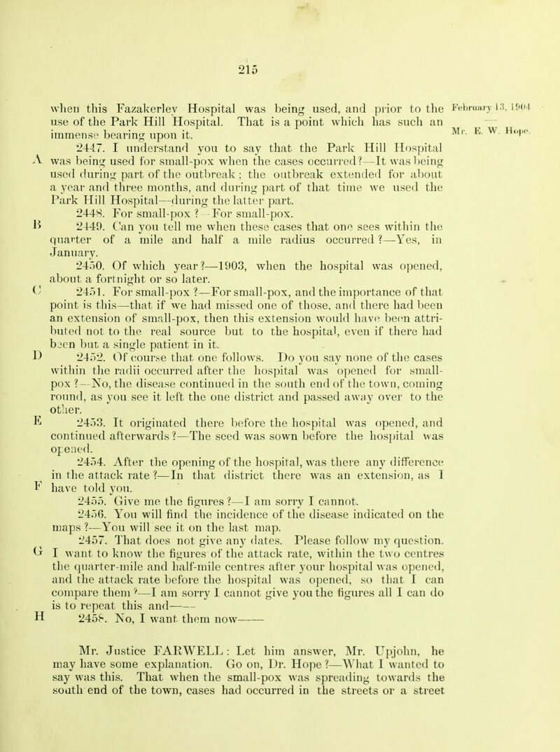 when this Fazakerlev Hospital was being used, and prior to the February i;t. H'<>4 use of the Park Hill Hospital. That is a point which has such an ^ immense bearing upon it. ^'^ ^ Ho})0. 2447. I understand you to say that the Park Hill Hospital A was being used for small-pox when the cases occurred?—It was being used during part of the outbreak ; the outbreak extended for about a year and three months, and during part of that time we used the Park Hill Hospital—during the latter part. 2448. For small-pox ? -For small-pox. 2449. Can you tell me when these cases that one sees within the quarter of a mile and half a mile radius occurred ?—Yes, in January. 24)0. Of which year?—1903, when the hospital was opened, about a fortnio;ht or so later. 2451. For small-pox ?—For small-pox, and the importance of that point is this—that if we had missed one of those, and there had been an extension of small-pox, then this extension would have been attri- buted not to the real source but to the hospital, even if there had bacn but a single patient in it. D 2452. Of course that one follows. Do you say none of the cases within the radii occurred after the hospital was opened for small- pox ?—No, the disease continued in the south end of the town, coming round, as you see it left the one district and passed avviiy over to the other. E 2453. It originated there before the hospital was opened, and continued afterwards ?—The seed was sown before the hospital was opened. 2454. After the opening of tlie hospital, was there any difference in the attack rate ?—In that district there was an extension, as I V have told you. 2455. Give me the figures ?—I am sorry I cannot. 2456. You will find the incidence of the disease indicated on the maps ?—You will see it on the last map. 2457. That does not give any dates. Please follow my question. G I want to know the figures of the attack rate, within the two centres the quarter-mile and half-mile centres after your hospital was opened, and the attack rate before the hospital was opened, so that I can compare them—I am sorry I cannot give you the figures all I can do is to repeat this and H 2458. No, I want them now Mr. Justice FARWELL: Let him answer, Mr. Upjohn, he may have some explanation. Go on. Dr. Hope ?—What I wanted to say was this. That when the small-pox was spreading towards the south end of the town, cases had occurred in the streets or a street