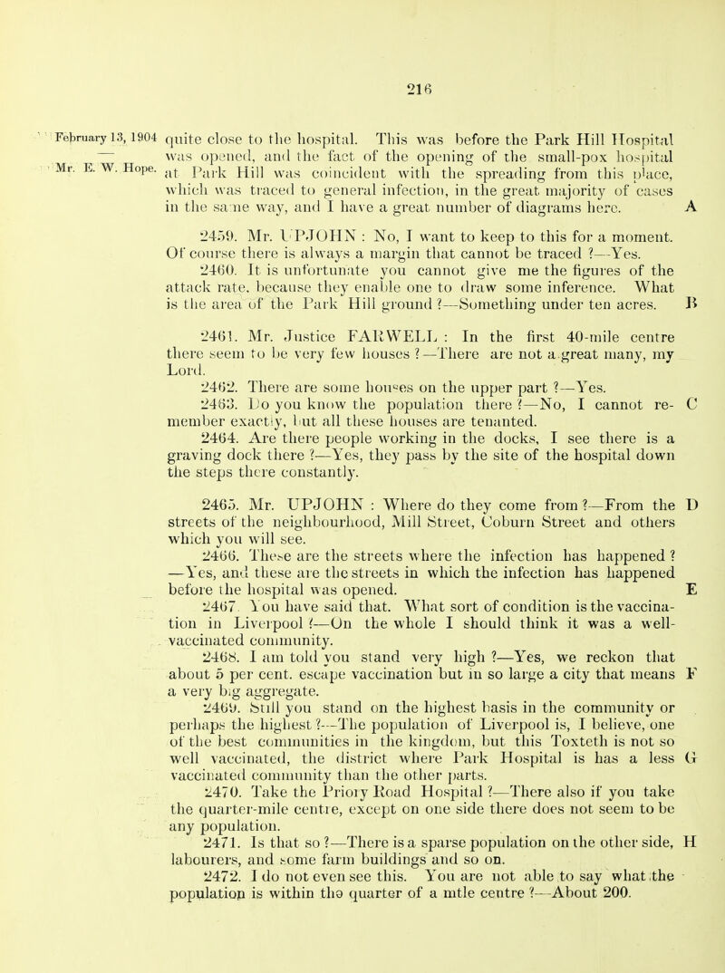 Felaruary 13,1904 quite close to the liospital. This was before the Park Hill Hospital ~ was opened, and the fact of the opening of the small-pox hospital Mr. E.W.Hope. .^^ Park Hill was coincident with the spreading from this place, which was traced to general infectioT), in the great majority of cases in the sa ne way, and I have a great number of diagrams here. A 2459. Mr. LTJOHN : No, I want to keep to this for a moment. Of course there is always a margin that cannot be traced ?—Yes. 2460. It is unfortunate you cannot give me the figures of the attack ra^e. because they enable one to draw some inference. What is the area of the Park Hill ground ?—Something under ten acres. B 2461. Mr. Justice FAKWELL : In the first 40-mile centre there seem to be very few houses ?—There are not a great many, my Lord. 2462. There are some hou'^es on the upper part ?—^Yes. 2463. Lo you know the population there ?—No, I cannot re- C member exactly, but all these houses are tenanted. 2464. Are there people working in the docks, I see there is a graving dock there ?—Yes, they pass by the site of the hospital down the steps there constantly. 2465. Mr. UPJOHN : Where do they come from ?—From the D streets of the neighbourhood, Mill Street, Coburn Street and others which you will see. 2466. These are the streets where the infection has happened ? —Yes, and these are the streets in which the infection has happened _ before the hospital was opened. E 2467 You have said that. What sort of condition is the vaccina- tion in Liverpool {-—On the whole I should think it was a well- - vaccinated community. 2468. I am told you stand very high ?—Yes, we reckon that about 5 per cent, escape vaccination but in so large a city that means F a very big aggregate. 246U. Stdl you stand on the highest basis in the community or perhaps the highest ?—The population of Liverpool is, I believe, one of the best communities in the kingdom, but this Toxteth is not so well vaccinated, the distr'ict where Park Hospital is has a less G vaccinated community than the other parts. 2470. Take the Priory Road Hospital ?—There also if you take the quarter-mile centre, except on one side there does not seem to be any population. 2471. Is that so ?—There is a sparse population on the other side, H labourers, and home farm buildings and so on. 2472. I do not even see this. You are not able to say what ithe ■ populatiop is within the quarter of a mtle centre ?—About 200.