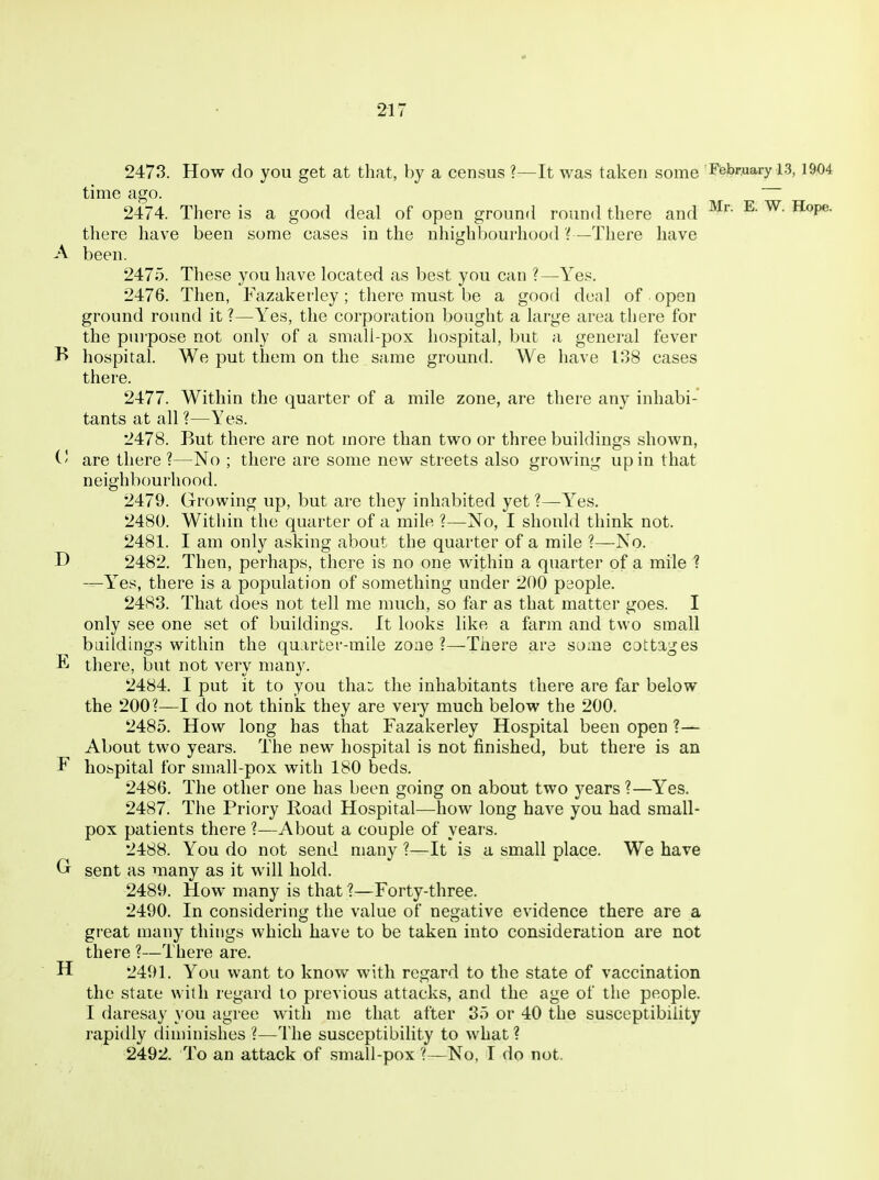 2473. How do you get at that, by a census ?—It was taken some Ftebr,uary a3,1904 time ago. 2474. There is a good deal of open ground round there and ^ ^P®- there have been some cases in the nhighbourhood ?—There have A been. 2475. These you have located as best you can ?—Yes. 2476. Then, Fazakerley; there must be a good deal of open ground round it?—Yes, the corporation bought a large area there for the purpose not only of a smali-pox hospital, but a general fever B hospital. We put them on the same ground. We have 138 cases there. 2477. Within the quarter of a mile zone, are there any inhabi- tants at all ?—Yes. 2478. But there are not more than two or three buildings shown, (' are there ?—No ; there are some new streets also growing up in that neighbourhood. 2479. Growing up, but are they inhabited yet ?—Yes. 2480. Within the quarter of a mile ?—No, I should think not. 2481. I am only asking about the quarter of a mile ?—No. D 2482. Then, perhaps, there is no one within a quarter of a mile ? —Yes, there is a population of something under 200 people. 2483. That does not tell me much, so fer as that matter goes. I only see one set of buildings. It looks like a farm and two small buildings within the qu.irter-mile zone ?—Tiiere are some cottages E there, but not very many. 2484. I put it to you tha:^ the inhabitants there are far below the 200?—I do not think they are very much below the 200. 2485. How long has that Fazakerley Hospital been open ?— About two years. The new hospital is not finished, but there is an F hospital for small-pox with 180 beds. 2486. The other one has been going on about two years ?—Yes. 2487. The Priory Road Hospital—how long have you had small- pox patients there ?—About a couple of years. 2488. You do not send many ?—It is a small place. We have Gr sent as many as it will hold. 2489. How many is that ?—Forty-three. 2490. In considering the value of negative evidence there are a great many things which have to be taken into consideration are not there ?—There are. H 2491. You want to know with regard to the state of vaccination the state with regard to previous attacks, and the age of the people. I daresay you agree with me that after 35 or 40 the susceptibility rapidly diminishes ?—The susceptibility to what ? 2492. To an attack of .small-pox ?—No, T do not.