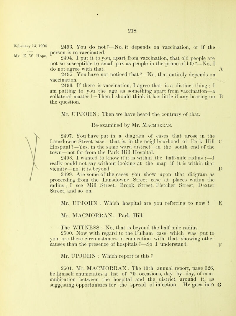 February 13,1904 2493. Yoli do not ?—No, it depends on vaccination, or if the person is re-vaccinated. Mr. E. W. Hope. 2494. I put it to you, apart from vaccination, that old people are not so susceptible to small-pox as people in the prime of life ?—No, I do not agree with that. A 2495. You have not noticed that ?—No, that entirely depends on vaccination. -wa_ ^ 2496. If there is vaccination, I agree that is a distinct thing; I am putting to you the age as something apart from vaccination—a collateral matter ?—ThenI should think it has little if any bearing on B the question. Mr. UPJOHN : Then we have heard the contrary of that. Re-examined by Mr. Macmorkan. 2497. You have put in a diagram of cases that arose in the Lansdowne Street case—^tliat is, in the neighbourhood of Park Hill Hospital?—-Yes, in the same ward district—in the south end of the town—not far from the Park Hill Hospital. 2498. I wanted to know if it is within the half-mile radius ?—] really could not say without looking at the map if it is within that vicinity—no, it is beyond. 1) 2499. Are some of the cases you show upon that diagram as proceeding from the Lansdowne. Street case at places within the radius; I see Mill Street, Brook Street, Fletcher Street, Dexter Street, and so on. Mr. UPJOHN : Which hospital are you referring to now ? E Mr. MACMORKAN : Park Hill. The WITNESS : No, that is beyond the half-mile radius. 2500. Now with regard to the Fulham case which was put to you, are there circumstances in connection with that showing other causes than the presence of hospitals ?—So I understand. y Mr. UPJOHN : Which report is this ? 2501. Mr. MACMORRAN : The 10th annual report, page 326, he ]iimself enumerates a list of 70 occasions, day by day, of com- munication between the hospital and the district around it, as sugge;sting opportunities for the spread of infection. He goes into G
