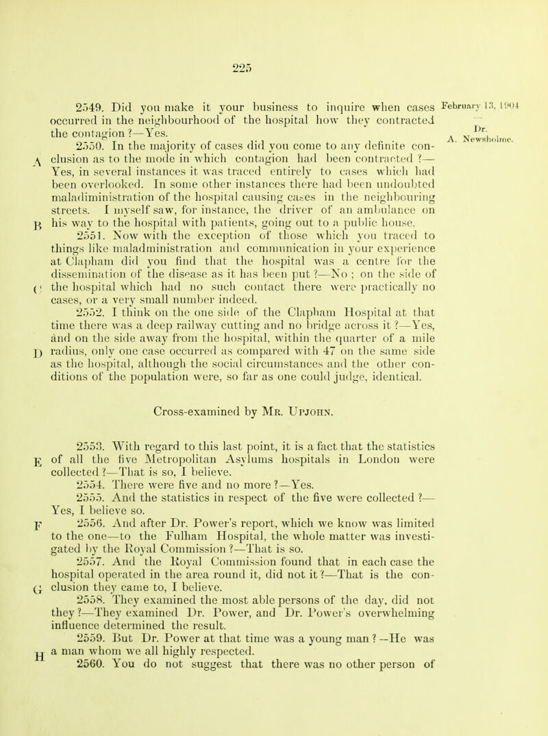 2549. Did you make it your business to inquire when cases Februain i;t()4 occurred in the neiglibourhood of the hospital how they contracted the contagion ?—Yes. . , 2550. In the majority of cases did you come to any definite con- \ ckision as to the mode in which contagion had been contracted ?— Yes, in several instances it was traced entirely to cases which had been overlooked. In some other instances there had been undouljted maladiministration of the hospital causing ca&es in the neighbouring streets. I myself saw, for instance, the driver of an ambulance on j-j his way to the hospital with patients, going out to a public house. 2551. Now with the exception of those which you traced to things like maladministration an<l comnnmication in your experience at Clapham did you find that the hospital was a centr'e for the dissemination of the disease as it has been put ?—No ; on the side of (; the hospital which had no such contact there were practically no cases, or a very small number indeed. 2552. I think on the one side of the Clapham Hospital at that time there was a deep railway cutting and no bridge across it ?—Yes, and on the side away from the hospital, within the (]uarter of a mile J) radius, only one case occurred as compared with 47 on the same side as the hospital, although the social circumstances and the other con- ditions of the population were, so far as one could judge, identical. Cross-examined by Mr. Upjohn. 2553. With regard to this last point, it is a fact that the statistics of all the five Metropolitan Asylums hospitals in London were collected ?—That is so, I believe. 2554. There were five and no more?—Yes. 2555. And the statistics in respect of the five were collected ?— Yes, I believe so. Y 2556. And after Dr. Power's report, which we know was limited to the one—to the Fulham Hospital, the whole matter was investi- gated l)y the Royal Commission ?—That is so. 2557. And the Koyal Commission found that in each case the hospital operated in the area round it, did not it ?—That is the con- elusion they came to, I believe. 2558. They examined the most able persons of the day, did not they ?—They examined Dr. Power, and Dr. Power's overwhelming influence determined the result. 2559. But Dr. Power at that time was a young man ? —He was jj a man whom we all highly respected. 2560. You do not suggest that there was no other person of