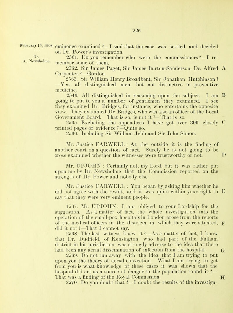 February 13, 1904 eminence examined I said that the case was settled and decide I on Dr. Power's investigation. I^i- 2561. Do you remember who were the commissioners?—! re- A. Newsholme. member some of them. 2562. Sir James Paget, Sir James Burton Sanderson, Dr. Alfred A Carpenter ?—Gordon. 2563. Sir William Henry Broadbent, Sir Jonathan Hutchinson? —Yes, all distinguished men, but not distinctive in preventive medicine. 2546. All distinguished in reasoning upon the subject. I am B going to put to you a number of gentlemen they examined. I see thay examined Dr. Bridges, for instance, who entertains the opposite view. Tuey examined Dr. Bridges, who was also an officer of the T>ocal Government Board. That is so, is not it ?—That is so. 2565. Excluding the appendices I have got over 300 clossly C printed pages of evidence ?—Quite so. 2566. Including Sir William Jebb and Sir John Simon. Mr. Justice FARWELL : At the outside it is the finding of another court on a question of fact. Surely he is not going to be cross-examined whether the witnesses were trustworthy or not. D Mr. UPJOHN : Certainly not, my Lord, but it was rather put upon me by Dr. Newsholme that the Commission reported on the strength of Dr. Power and nobody else. Mr. Justice FAPWELL : You began by asking him whether he did not agree with the result, and it was quite within your right to E say that they were very eminent people. 1567. Mr. UPJOHN: I am obliged to your Lordship for the suggestion. As a matter of fact, the whole investigation into the o})eration of the small-pox hospitals in London arose from the reports of the medical officers in the districts in which they were situated, jr did it not ?—That I cannot say. 2568. The last witness knew it ?—As a matter of fact, I know that Dr. Dudfield, of Kensington, who had part of the Fulham district in his jurisdiction, was strongly adverse to the idea that there had been any aerial dissemination of infection ftom the hospital. Q 2569. Do not run away with the idea that I am trying to put upon you the theory of aerial convection. What I am trying to get from you is what knowledge of these cases it was shown that the hospital did act as a source of danger to the population round it ? — That was a finding of the Koyal Commission. H 2570. Do you doubt that ?—I doubt the results of the investiga-