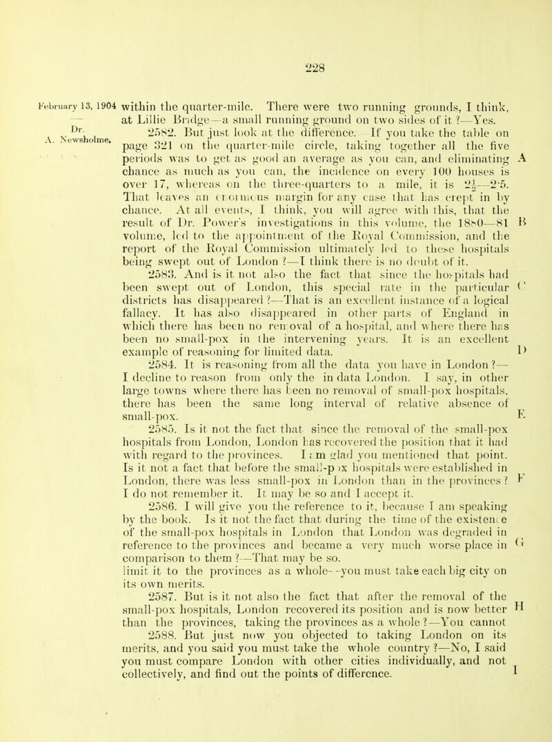 A. Newsholme, February 13, 1904 within the quarter-milo. There were two running grounds, I think, — at Lillie Bridge—a small running ground on two sides of it ?—Yes. , 2582. But just look at the ditierence. If you take the table on page o21 on the quarter-mile circle, taking together all the five periods was to get as good an average as you can, and eliminating A chance as much as you can, the incidence on every 100 houses is over 17, whereas on the three-quarters to a mile, it is 2|—2-5. That leaves an troimcus margin for any case that has crept in by chance. At all events, I think, you will agree with this, that the result of Dr. Power's investigati(ms in this volume, the ISt^O—81 B volume, ltd to the appointment of the lioyal Commission, and the report of the Koyal Commission ultimately led to these hospitals being swept out of London ?—T think there is no doubt of it. 2o83. And is it not also the fact that since the ho^-pitals had been swept out of London, this special rate in the particular C districts has disappeared?—That is an excellent instance of a logical fallacy. It has also disappeared in other parts of England in which there has been no ren oval of a hos]>ital, and where there has been no small-pox in the intervening years. It is an excellc^nt example of reasoning for limited data. D 2584. It is reasoning from all the data you have in London ?— I decline to reason from only the in data London. I say, in other large towns where there has been no removal of small-pox hospitals, there has been the same long interval of relative absence of small-pox. L 2585. Is it not the fact that since the removal of the small-pox hospitals from London, London has recovered the position that it had with regard to the ])rovinces. 11 m glad you menticmed that point. Is it not a fact that before the smail-p )x hospitals were established in London, there was less small-pox in London than in the provinces ? ^ I do not remember it. It may be so and I accept it. 2586. I will give you the reference to it, because T am speaking by the book. Is it not the fact that during the time of the existence of the small-pox hospitals in London that London was degraded in reference to the provinces and became a very much worse place in comparison to them ?—That may be so. limit it to the provinces as a whole--you must take each big city on its own merits. 2587. But is it not also the fact that after the removal of the small-pox hospitals, London recovered its position and is now better than the provinces, taking the provinces as a whole ?—You cannot 2588. But just now you objected to taking London on its merits, and you said you must take the whole country ?—No, I said you must compare London with other cities individually, and not collectively, and find out the points of difference. H I