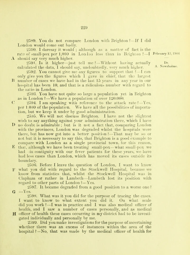 2r)89. You do not compare London with Bri<^liton ?—If I did London would come out badly. L*r)l)0. I daresay it would ; although as a matter of fact is the rate of small-pox per 1,000 in Loa-loa less than in Brightoa ?—I February r.tut A should say very much higher. 2591. Is it hij^her—iust tell me?—Without havini^ actually J^r. calculated the data, I should say, undoul)te(lly. very much higher. ^^f^wsnoimc 2592. You cannot give me any figures to support that ?—I can only give you the figures which I gave in chief, that the largest B number of cases we have had in the last 15 years in any year in our hospital has been 10, and that is a ridiculous number with regard to the ratio in London. 2593. You have not quite so large a population yet in Brighton as in London ?—We have a popula,tion of over 120.000. 2594. I am speaking with reference to the attack rate?—Yes, per 1.000 of the population. We have all the possiI)ilities of impoi-ta- tion, but we keep it under b}' good administration. 25';)5. We will not discuss Brighton. I have not the sliiilitest wish to say anything against your administration there, which 1 have 1) no doubt is admirable ; but is it not a fact that, comparing London with the provinces, London was degraded whilst the hospitals wei-e there, but has now got into a better position?—That maybe so or not but it is necessary to say this, that Brighton is a good example to compare with London as a single provincial town, for this reason, E that, although we have been treating small-pox—what small-pox we had -in contiguity with our fever patients for these years, we have had less cases than London, which has moved its cases outside its boundary. 259G. Before I leave the question of London, I want to know F what you did with- regard to the vStockwell Hospital, because we know from statistics that, whilst the Stockwell Hospital w^as in Clapham or rather in Lambeth—Lambeth lost its position with regard to other parts of London ?—Yes. 2597. It became degraded from a good position to a worse one ? G —Yes. 2598. What was it you did for the purpose of tracing the cases. I want to know to what extent you did it. On what scale did you work ?—I was in practice and I was also medical officer of health, and I saw a number of cases personally, and as medical H officer of health these cases occurring in my district had to be investi- gated individually and personally by me. 2599. Did you make investigations for the purpose of ascerttiining whether there was an excess of instances within the area of the hospital ? —No, that was made by the medical officer of health for