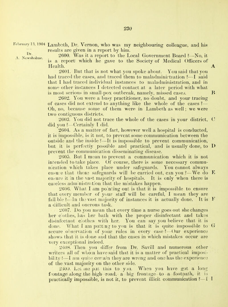 JVi>i»;u-y 13,1904 Lambatli, Dr. Vernon, who was my neighbouring colleague, and his results are given in a report by him. \ Ni-wshoime 2600. Was it a report to the Local Government Board ?—No, it is a report' which he gave to the Society of Medical Officers of Health. A 2601. But that is not what you spoke about. You said that you had traced the cases, and traced them to maladminirti ation ?—I said that I had traced individual instances to maladministration, and in some other instances I detected contact at a later period with what is most serion.^ in small-pox outbreak, namely, missed case^. B 2602. You were a busy practitioner, no doubt, and your tracing of cases did not extend to anything like the whole of the cases ?— Oh, no, because some of them were in Lambeth as well; we were two contiguous districts. 2603. You did not trace the whole of the cases in your district, C did you ?—Certainly T did. 2604. As a matter of fact, however well a hospital is conducted, it is impossible, is it not, to prevent some comnmnication between the outside and the inside?—It is impossible to prevent communication, but it is perfectly possible and practical, and is usually done, to D prevent the conununication disseminating disease. 2605. But I mean to prevent a communication which it is not intended to take place. Of course, there is some necessary commu- nication \Ahich takes place under safeguards. You cannot always ensu e that those safeguards will be carried out, c:in you ?—We do E en.-ure it in the va«t majority of hospitals. It is only when there is careless administration that the mistakes happen. 2606. What I am pointing out is that it is impossible to ensure that every member of your staff' will be careful, I mean they are fall ble ?—iln thavast majority of instances it is actually done. It is F a difficult and onerous task. i 2607. Uo you mean that every time a nurse goes out she changes her cothes, has her bath with the proper disinfectant and takes disinfectant clothes with her. You can say you believe that it is done. What I am putt n^ to you is that it is quite impossil)le to O secure observation of your rules in every case?—Our experience shows that it is done and that the cases in which mistakes occur are very exceptional indeed. MhOS. Then you differ from Dr. Savill and numerous other writers all of whom have said that it is a matter of practical impos;- bility ?—I aui i]im.e cer;ain they are wrong and one has the experien(^3 of the vast majority on the other side. -2'oi)J. Ljg lue pan this to y.)u. When you have got a lon-^ f'ontage! along the high road, a big frontage to a footpath, it i ; practically impossible, is not it, to prevent illicit communication ?—I I