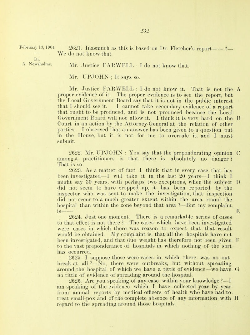 Februaay 13,1904 2621. Inasmuch as this is based on IJr. Fletcher's report ?— We do not know that. Dr. A. Newsholme. Mr. JiisticG FARWELL : I do not know that. Mr. UPJOHN : It says so. Mr. Justice FAIiWELL : I do not know it. That is not the A proper evidence of it. The proper evidence is to see the report, but the Local Government Board say that it is not in the public interest that I should see it. I cannot take secondary evidence of a report that ought to be produced, and is not produced because the Local Government Board will not allow it. I think it is very hard on the B Court in an action by the Attorney-General at the relation of other parties. I observed that an answer has been given to a question put in the House, but it is not for me to overrule it, and I must submit. 2622. Mr. UPJOHN : You say that the preponderating opinion C amongst practitioners is that there is absolutely no danger ? That is so. 2623. As a matter of fact I think that in every case that has been investigated—I will take it in the last 20 years—I think I might say 30 years, with perhaps two exceptions, when the subject ]) did not seem to have cropped up, it has been reported by the inspector who was sent to make the investigation, that inspection did not occur to a much greater extent within the area round the hospital than within the zone beyond that area ?—But mv complaint is ■  £ 2624. Just one moment. There is a remarkable series of cises to that effect is not there ?—The cases which have been investigated were cases in which there was reason to expect that that result would be obtained. My complaint is, that all the hospitals have not been investigated, and that due weight has therefore not been given F to the vast preponderance of hospitals in which nothing of the sort has occurred. 2625. I suppose those were cases in which there was no out- break at all ?—No, there were outbreaks, but without spreading around the hospital of which we have a tittle of evidence—we have G no tittle of evidence of spreading around the hospital. 2626. Are you speaking of any case within your knowledge ?—I am speaking of the evidence which I have collected year by year from annual reports by medical officers of health who have had to treat small-pox and of the complete absence of any information with H regard to the spreading aronnd those hospitals. . .
