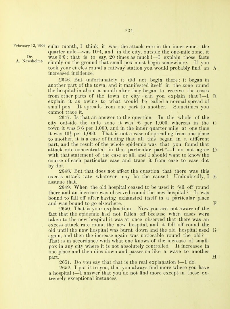 2:U February 13,1904 cular month, I think it was, the attack rate in the inner zone—the — quarter-mile—was 10'4, and in the city, outside the one-mile zone, it Di'- was 0-6 ; that is to say, 20 times as much ?—explain those facts A. Newsholme. gjij^piy the ground that small-pox must begin somewhere. If you took your circles round a railway station you would probably find an A increased incidence. 2646. But unfortunately it did not begin there ; it began in another part of the town, and it manifested itself in the zone round the hospital in about a month after they began to receive the cases from other parts of the town or city - can you explain that?—I B explain it as owing to wdiat would be called a normal spread of small-pox. It spreads from one part to another. Sometimes you cannot trace it. 2647. Is that an answer to the question. In the whole of the city outside the mile zone it was '6 per 1,000, whereas in the town it was 3 6 per 1,000, and in the inner quarter mile at one time it was 10^ per 1,000. That is not a case of !?preading from one place to another, it is a case of finding that all this began in a different part, and the result of the whole epidemic was that you found that attack rate concentrated in that particular part ?—I do not agree D with that statement of the case at all, and I should want to know the course of each particular case and trace it from case to case, dot by dot. 2648. But that does not affect the question that there was this excess attack rate whatever may be the cause ?—Undoubtedly, I E assume that. 2649. When the old hospital ceased to be used it fell off round there and an increase was observed round the new hospital ?—It was bound to fall off after having exhausted itself in a particular place and was bound to go elsewhere. F 2650. That is your explanation. Now you are not aware of the fact that the epidemic had not fallen off because when cases were taken to the new hospital it was at once observed that there w-as an excess attack rate round the new hospital, and it fell off round the old until the new hospital was burnt down and the old hospital used G again, and then the increase again was noticeable round the old ?— That is in accordance with what one knows of the increase of small- pox in any city where it is not absolutely controlled. It increases in one place and then dies down and passes on like a wave to another part. H 2651. Do you say that that is tlie real explanation ?—I do. 2652. I put it to you, that you always find more where you have a hospital ?—I answer that you do not find more except in these ex- tremely exceptional instances.